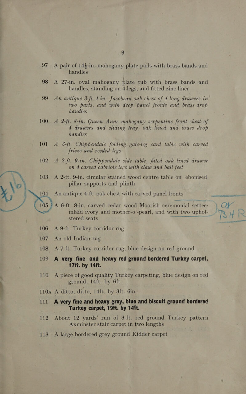 k ‘ x 103 A 2-ft. 9-in. circular stained wood centre table on ebonised \ pillar supports and plinth : : x, 3 104 An antique 4-ft. oak chest with carved panel fronts Fr ss, : f : ; ~ ery 10s } A 6-ft. 8-in. carved cedar wood Moorish ceremonial settee: 9 97 A pair of 144-in. mahogany plate pails with brass bands and handles 98 <A 27-in. oval mahogany plate tub with brass bands and handles, standing on 4.legs, and fitted zinc liner 99 An antique 3-ft. 4-in. Jacobean oak chest of 4 long drawers in two parts, and with deep panel fronts and brass drop handles 100. A 2-ft. 8-in. Queen Anne mahogany serpentine front chest of 4 drawers and sliding tray, oak lined and brass drop handles frieze and reeded legs 102 A 2-ft. 9-in. Chippendale side table, fitted oak lined drawer on 4 carved cabriole legs with claw and ball feet   stered seats 107. An old Indian rug 108 <A 7-ft. Turkey corridor rug, blue design on red ground 109 A very fine and heavy red ground bordered Turkey carpet, 17ft. by 14ft. 110 A piece of good quality Turkey carpeting, blue design on red ground, 14ft. by 6ft. 110A A ditto, ditto, 14ft. by 3ft. Gin. 111 A very fine and heavy grey, blue and biscuit ground bordered _ Turkey carpet, 19ft. by 14/ft. 112 About 12 yards’ run of 3-ft. red aon Turkey pattern Axminster stair carpet in two lengths 113 A large bordered grey ground Kidder carpet 