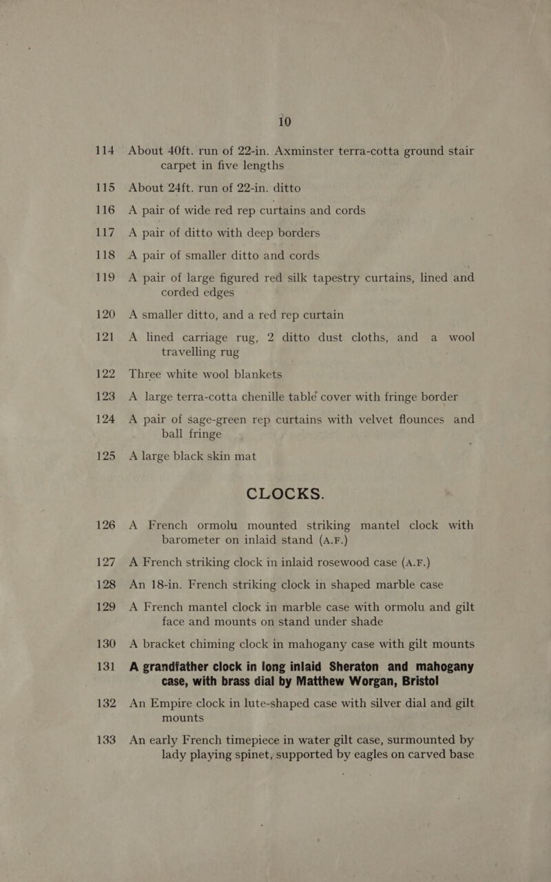 114 About 40ft. run of 22-in. Axminster terra-cotta ground stair carpet in five lengths About 24ft. run of 22-in. ditto A pair of wide red rep curtains and cords A pair of ditto with deep borders A pair of smaller ditto and cords A pair of large figured red silk tapestry curtains, lined and corded edges A smaller ditto, and a red rep curtain A lined carriage rug, 2 ditto dust cloths, and a _ wool travelling rug Three white wool blankets A large terra-cotta chenille table cover with fringe border A pair of sage-green rep curtains with velvet flounces and ball fringe A large black skin mat CLOCKS. A French ormolu mounted striking mantel clock with barometer on inlaid stand (A.F.) A French striking clock in inlaid rosewood case (A.F.) An 18-in. French striking clock in shaped marble case A French mantel clock in marble case with ormolu and gilt face and mounts on stand under shade A bracket chiming clock in mahogany case with gilt mounts A grandfather clock in long inlaid Sheraton and mahogany case, with brass dial by Matthew Worgan, Bristol An Empire clock in lute-shaped case with silver dial and gilt mounts An early French timepiece in water gilt case, surmounted by lady playing spinet, supported by eagles on carved base