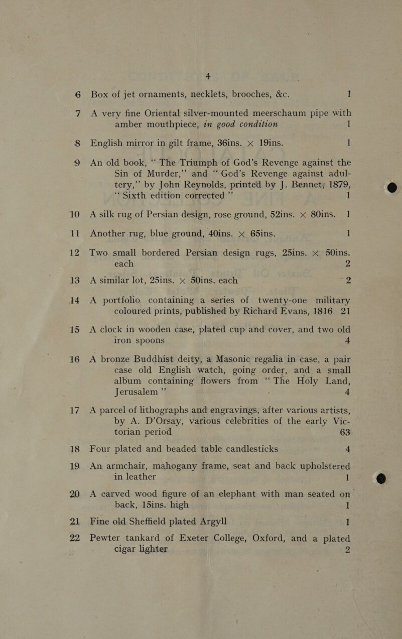16 17 19 20 21 22 4 Box of jet ornaments, necklets, brooches, &amp;c. I A very fine Oriental silver-mounted meerschaum pipe with amber mouthpiece, im good condition ] English mirror in gilt frame, 36ins. x 19ins. 1 An old book, “‘ The Triumph of God’s Revenge against the Sin of Murder,’ and “ God’s Revenge against adul- tery,’ by John Reynolds, printed by J. Bennet; 1879, “Sixth edition corrected ”’ 1 A silk rug of Persian design, rose ground, 52ins. x 80ins. 1 Another rug, blue ground, 40ins. x 65ins. ] Two small bordered Persian design rugs, 25ins. x 5Oins. each 2 A similar lot, 25ins. « 50ins. each gr 4 A portfolio containing a series of twenty-one military coloured prints, published by Richard Evans, 1816 21 A clock in wooden case, plated cup and cover, and two old iron spoons + A bronze Buddhist deity, a Masonic regalia in case, a pair case old English watch, going order, and a small album containing flowers from ‘The Holy Land, Jerusalem ”’ 4 A parcel of lithographs and engravings, after various artists, by A. D’Orsay, various celebrities of the early Vic- torian period 63 An armchair, mahogany frame, seat and back upholstered in leather 1 A earved wood figure of an elephant with man seated on back, 15ins. high 1 Fine old Sheffield plated Argyll 1 Pewter tankard of Exeter College, Oxford, and a plated cigar lighter 2 