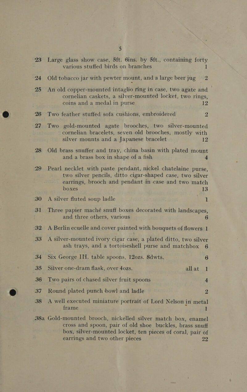 ‘26 27 28 29 30 31 33 34 35 36 37 38 5 Large glass show case, 5ft. 6ins. by 5ft., containing forty various stuffed birds on branches l Old tobacco jar with pewter mount, anda large beerjug 2 An old copper-mounted intaglio ring in case, two agate and cornelian caskets, a silver-mounted locket, two rings, coins and a medal in purse 12 Two feather stuffed sofa cushions, embroidered , Two gold-mounted agate brooches, two silver-mounted cornelian bracelets, seven old brooches, mostly with | silver mounts and a Japanese bracelet 12 Old brass snuffer and tray, china basin with plated mount and a brass box in shape of a fish 4 Pearl necklet with paste pendant, nickel chatelaine purse, two silver pencils, ditto cigar-shaped case, two silver earrings, brooch and pendant in case and two match boxes 13 A silver fluted soup ladle 1 Three papier maché snuff boxes decorated with landscapes, and three others, various 6 A Berlin ecuelle and cover painted with bouquets of flowers 1 A silver-mounted ivory cigar case, a plated ditto, two silver ash trays, and a tortoiseshell purse and matchbox 6 Six George IN. table spoons, 12o0zs. 8dwts. iB Silver one-dram flask, over 4ozs. allat 1 Two pairs of chased silver fruit spoons 4 Round plated punch bow] and ladle 2 A well executed miniature portrait of Lord Nelson in metal frame : 1 cross and spoon, pair of old shoe buckles, brass snuff box, silver-mounted locket, ten pieces of coral, pair of