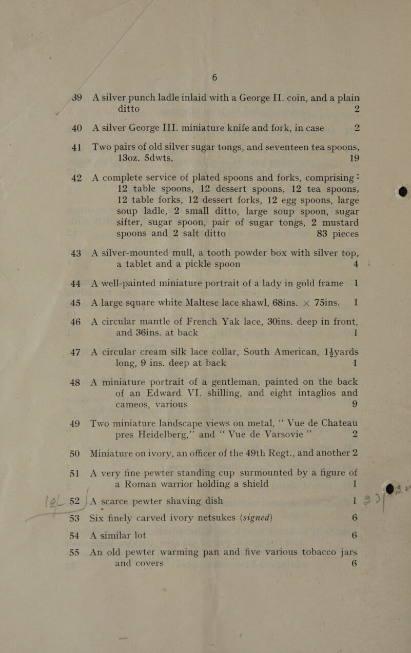 39 40 41 43 44 45 46 _ 47 48 6 A silver punch ladle inlaid with a George II. coin, and a plain ditto y) A silver George III. miniature knife and fork, in case 2 Two pairs of old silver sugar tongs, and seventeen tea spoons, 130z. 5dwts. 19 A complete service of plated spoons and forks, comprising - 12 table spoons, 12 dessert spoons, 12 tea spoons, 12 table forks, 12 dessert forks, 12 egg spoons, large soup ladle, 2 small ditto, large soup spoon, sugar sifter, sugar spoon, pair of sugar tongs, 2 mustard spoons and 2 salt ditto 83 pieces A silver-mounted mull, a tooth powder box with silver top, a tablet and a pickle spoon a A well-painted miniature portrait of a lady in gold frame 1 A large square white Maltese lace shawl, 68ins. x 75ins. 1 A circular mantle of French Yak lace, 30ins. deep in front, and 36ins. at back 1 A circular cream silk lace collar, South American, I4dyards long, 9 ins. deep at back 1 A miniature portrait of a gentleman, painted on the back of an Edward. VI. shilling, and eight intaglios and cameos, various | 9 Two miniature landscape views on metal, ‘‘ Vue de Chateau pres Heidelberg,”’ and ‘‘ Vue de Varsovie ” 2 Miniature on ivory, an officer of the 49th Regt., and another 2 A very fine pewter standing cup surmounted by a figure of a Roman warrior holding a shield | 1 _A scarce pewter shaving dish 1 a finely carved ivory netsukes (signed) 6 A similar lot 6 An old pewter warming pan and five various tobacco jars 