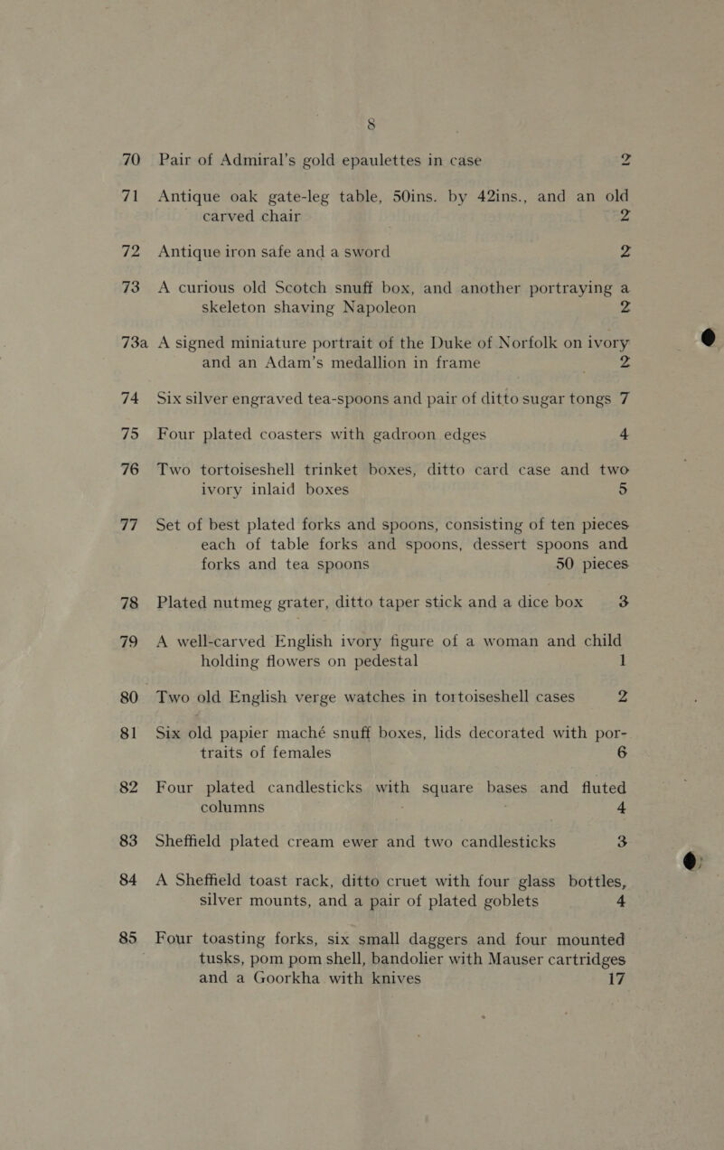 70 71 72 73 73a 74 795 76 77 78 79 81 82 83 84 85 S Pair of Admiral’s gold epaulettes in case ph Antique oak gate-leg table, 50ins. by 42ins., and an old carved chair 2 Antique iron safe and a sword 2 A curious old Scotch snuff box, and another portraying a skeleton shaving Napoleon A signed miniature portrait of the Duke of Norfolk on ivory and an Adam’s medallion in frame 2 Six silver engraved tea-spoons and pair of ditto sugar tongs 7 Four plated coasters with gadroon edges 4 Two tortoiseshell trinket boxes, ditto card case and two ivory inlaid boxes 5 Set of best plated forks and spoons, consisting of ten pieces each of table forks and spoons, dessert spoons and forks and tea spoons 50 pieces Plated nutmeg grater, ditto taper stick and a dice box 3 A well-carved English ivory figure of a woman and child holding flowers on pedestal 1 Two old English verge watches in tortoiseshell cases 2 Six old papier maché snuff boxes, lids decorated with por- traits of females 6 Four plated candlesticks with square bases and fluted columns | 4 Sheffield plated cream ewer and two candlesticks 3 A Sheffield toast rack, ditto cruet with four glass bottles, silver mounts, and a pair of plated goblets 4 Four toasting forks, six small daggers and four mounted tusks, pom pom shell, bandolier with Mauser cartridges