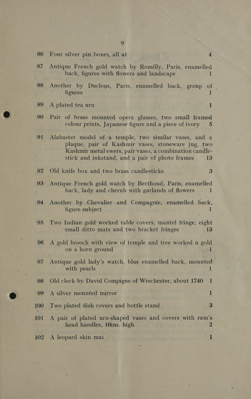 87 ‘88 89 90 91 92 93 94 95 96 97 98 99 100 101 102 9 Antique French gold watch by Romilly, Paris, enamelled back, figures with flowers and landscape l Another by Duclous, Paris, enamelled back, group of figures A plated tea urn : I Pair of brass mounted opera glasses, two small framed colour prints, Japanese figure and a piece of ivory 5 Alabaster model of a temple, two similar vases, and a plaque, pair of Kashmir vases, stoneware jug, two Kashmir metal ewers, pair vases, a combination candle- stick and inkstand, and a pair of photo frames 13 Old knife box and two brass candlesticks 3 back, lady and cherub with garlands of flowers l Another by Chevalier and Compagnie, enamelled back, figure subject 1 Two Indian gold worked table covers, mantel fringe, eight small ditto mats and two bracket fringes 13 A gold brooch with view of temple and tree worked n gold on a horn ground l Antique gold lady’s watch, blue enamelled back, mounted with pearls l Old clock by David Compigne of Winchester, about 1740 1 A silver mounted mirror I Two plated dish covers and bottle stand 3 A pair of plated urn-shaped vases and covers with ram’s head handles, 10ins. high 2 A leopard skin mat l