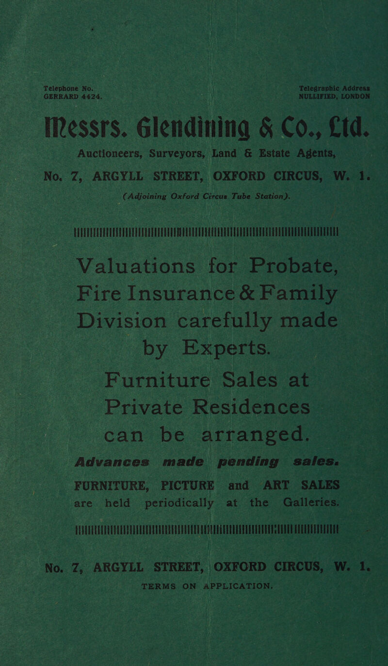 Telephone No. | . Telegraphic Address GERRARD 4424. NULLIFIED, LONDON IRessrs. Glendining &amp; Co., td. Auctioneers, Surveyors, Land &amp; Estate Agents, — No. 7, ARGYLL STREET, OXFORD CIRCUS, W. 1. (Adjoining Oxford Crouse Tube Station). . HH Valuations for Probate, _ Fire Insurance &amp; Family Division carefully made oy. Experts. Furniture Sales at Private Residences can be arranged. Advances made pending sales. FURNITURE, PICTURE and ART SALES are held periodically at the Galleries. TUT TU Minn a ‘ No. Z, ARGYLL STREET, OXFORD CIRCUS, W. 1 TERMS ON APPLICATION,
