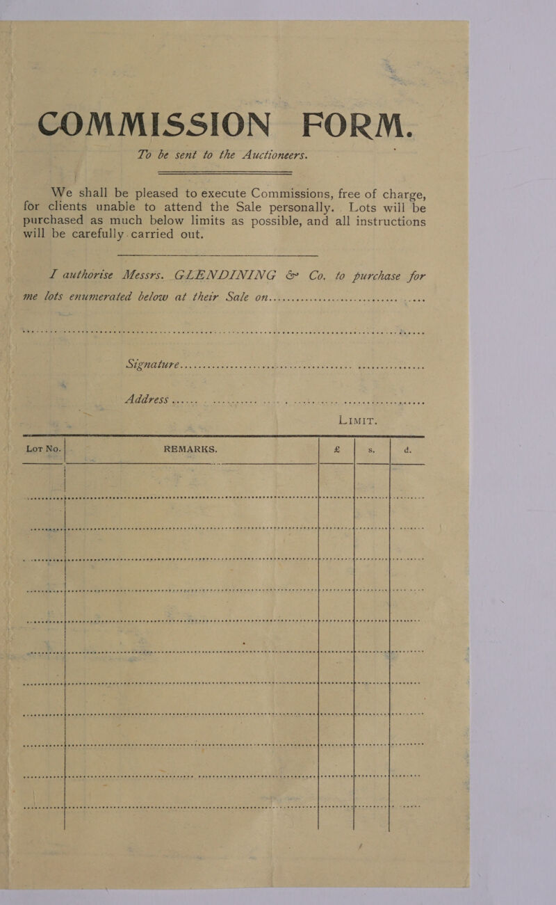 COMMISSION FORM. To be sent to the Auctioneers. We shall be pleased to execute Commissions, free of charge, for clients unable to attend the Sale personally. Lots will be purchased as much below limits as possible, and all instructions will be carefully. carried out. L authorise Messrs. GLENDINING &amp; Co. to purchase for   meenvors enumerated below at their Sale Ott. ...cccececcsovoreicscnveces eee BF oat oti y ss) nts dis Dr eta ate. Gia teres Rok Address ...... BS i ee yess eee sh Wee LIMIT: Lot No. REMARKS. £ S d. % ear eeurse 3 2* eoeteesre Qe eeersesSHesseoe Sreeresooree OP ORe Osa He solo eRn eee eee dee ened evripreatvevee o- St eee eee eee see eet ese eeeeeeHereeeee ee eeaee en eee er eesae eee thee eee e He PHS HEH OHH HEHE SEHE SHH SHEE THF ESE ESE SHH EEEHHETESHE SHEE EE EEEE EHS AHH ESO SHE OMES Deer erdeeensene weeene ane SO eee eH EHH EP EE EHH SHH HHT EH EHE FEE HEH HEHEHE SHH HEHEHE ESSE MEH STF EEFSH STH HEH He EHH HEH HAH H HEHE HHS EHS EEE HEH GET HE SE SE ee Ree nee St ee oe LS DE I a ave Os thao kale de AURORE EHS HEHEHE HEHE EH HHEH HTH HH OHHH HEHE FHHRTHHHEF HOH HEHEHE HET HH He He oHeeHetsUHHHEOE HIPHOP eer Edeeee 