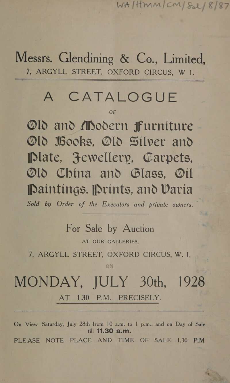 Messrs. Glendining &amp; Co., Limited, 7, ARGYLL STREET, OXFORD CIRCUS, W 1. —————_  - CATALOGUE OF Old and Modern Furniture Old Books, Old Silver and Plate, Sewellery, Carpets, ~OlO China and Glass, Oil Paintings. Prints, and Varia Sold by Order of the Executors and private owners. For Sale by Auction AT OUR GALLERIES, i) ARGYLL STREET, OXFORD CIRCUS, W. |, ON MONDAY, JULY 30th, 1928 eolicgto0e P.MaGBRECISELY.  meena  On View Saturday, July 28th from 10 a.m. to | p.m., and on Day of Sale till 11.30 a.m. PLEASE NOTE PLACE AND TIME OF SALE—1.30 P.M