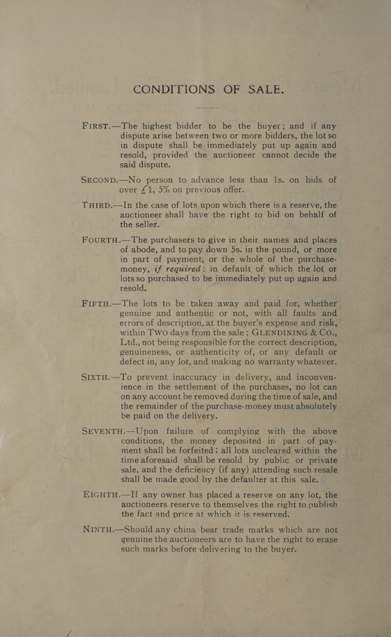 CONDITIONS OF SALE. FrirsT.—The highest bidder to be the buyer; and if any dispute arise between two or more bidders, the lot so in dispute shall be immediately put up again and resold, provided the auctioneer cannot decide the said dispute. SECOND.—No person to advance less than ls. on bids of over £1, 5% on previous offer. THIRD.—In the case of lots upon which there is a reserve, the auctioneer shall have the right to bid on behalf of the seller. FOURTH.—The purchasers to give in their names and places of abode, and to pay down 5s. in the pound, or more in part of payment, or the whole of the purchase- money, tf required: in default of which the lot or lotsso purchased to be immediately put up again and resold. FIFTH.—The lots to be taken away and paid for, whether genuine and authentic or not, with all faults and errors of description, at the buyer’s expense and risk, within Two days from the sale; GLENDINING &amp; Co., Ltd., not being responsible for the correct description, genuineness, or authenticity of, or any default or defect in, any lot, and making no warranty whatever. SIXTH.—To prevent inaccuracy in delivery, and inconven- ience in the settlement of the purchases, no lot can on any account be removed during the time of sale, and the remainder of the purchase-money must absolutely be paid on the delivery. — SEVENTH.—Upon failure of complying with the above conditions, the money deposited in part of pay- ment shall be forfeited; all lots uncleared within the time aforesaid shall be resold by public or private sale, and the deficiency (if any) attending such resale shall be made good by the defaulter at this sale. EIGHTH.—If any owner has placed a reserve on any lot, the auctioneers reserve to themselves the right to publish the fact and price at which it is reserved. NINTH.—Should any china bear trade marks which are not genuine the auctioneers are to have the right to erase such marks before delivering to the buyer.