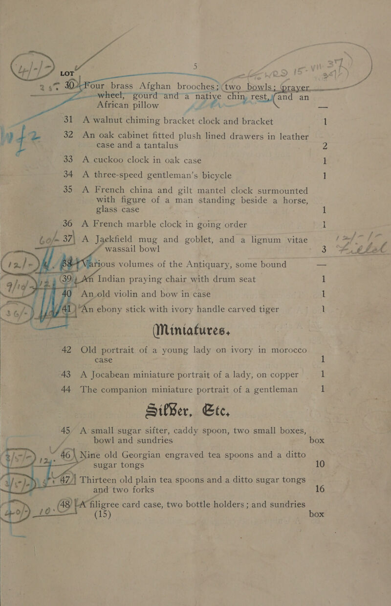   wheel, gourd anda “native “chin, rest,v#and an African pillow a wit 32 An oak cabinet fitted plush lined drawers in leather 33 A cuckoo clock in oak case 34 A three-speed gentleman’s bicycle ] 35 A French china and gilt mantel clock surmounted with figure of a man standing beside a horse, glass case 1 36 A French marble clock in going order I    A Jaeckfield mug and goblet, and a lignum vitae  fm Indian praying chair with drum seat | 1 An.old violin and bow in case 1 AL Kn ebony stick with ivory handle carved tiger 1 (Nintatures, 42 Old portrait of a young lady on ivory in morocco case 43 A Jocabean miniature portrait of a lady, on copper 1 44 he companion miniature portrait of a gentleman I SikBer, Ete, 45 A’small sugar sifter, caddy spoon, two small boxes, bowl and sundries box 6 | Nine old Georgian engraved tea spoons and a ditto sugar tongs 10  and two forks ec see card case, two bottle holders; and sundries f g-= ae | box 