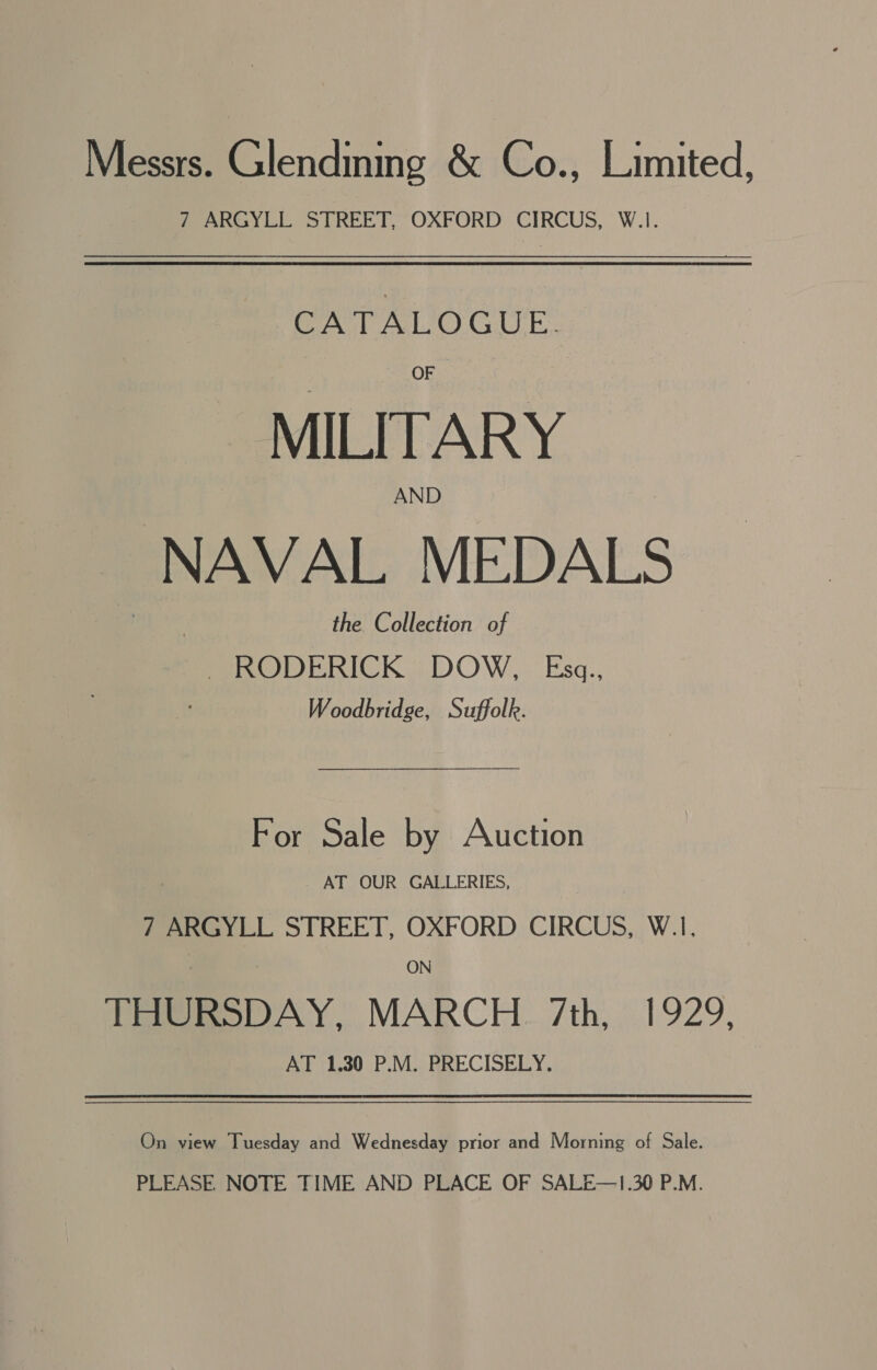 Messrs. Glendinmg &amp; Co., Limited, 7 ARGYLL STREET, OXFORD CIRCUS, W.1. CATALOGUE. MILITARY AND NAVAL MEDALS the Collection of - RODERICK: DOW, Esg., Woodbridge, Suffolk. For Sale by Auction AT OUR GALLERIES, 7 ARGYLL STREET, OXFORD CIRCUS, W.1. ON Poem oOAY, MARCH. 7th, 1929, AT 1.30 P.M. PRECISELY. On view Tuesday and Wednesday prior and Morning of Sale. PLEASE NOTE TIME AND PLACE OF SALE—1.30 P.M.