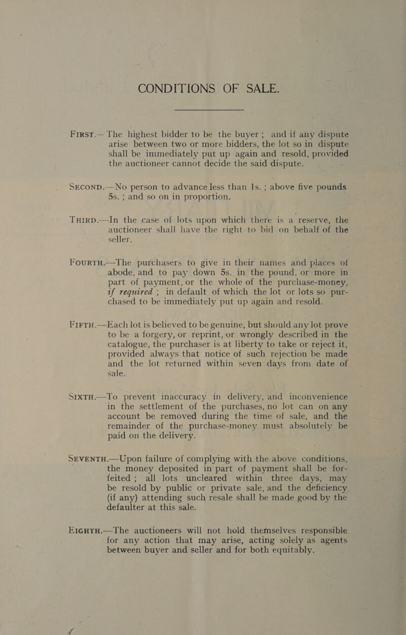 CONDITIONS OF SALE. First.— The highest bidder to be the buyer; and if any dispute arise between two or more bidders, the lot so in dispute shall be immediately put up again and resold, provided the auctioneer cannot decide the said dispute. SECOND.—No person to advance less than Is. ; above five pounds 5s. ; and so on in proportion. TuHirD.—In the case of lots upon which there is a reserve, the auctioneer shall have the right to bid on behalf of the seHer. FourtTH.—The purchasers to give in their names and places of abode, and to pay down 5s. in the pound, or more in part of payment, or the whole of the purchase-money, if required ; in default of which the lot or lots so pur- chased to be immediately put up again and resold. FirtTH.—Each lot is believed to be genuine, but should any lot prove | to be a forgery, or reprint, or wrongly described in the catalogue, the purchaser is at liberty to take or reject it, provided always that notice of such rejection be made and the lot returned within seven days from date of sale. SIXTH.—To prevent inaccuracy in delivery, and inconvenience in the settlement of the purchases, no lot can on any account be removed during the time of sale, and the remainder of the purchase-money must absolutely be paid on the delivery. SEVENTH.—Upon failure of complying with the above conditions, the money deposited in part of payment shall be for- feited ; all lots uncleared within three days, may be resold by public or private sale, and the deficiency (if any) attending such resale shall be made good by the defaulter at this sale. E1gHTH.—The auctioneers will not hold themselves responsible for any action that may arise, acting solely as agents between buyer and seller and for both equitably.