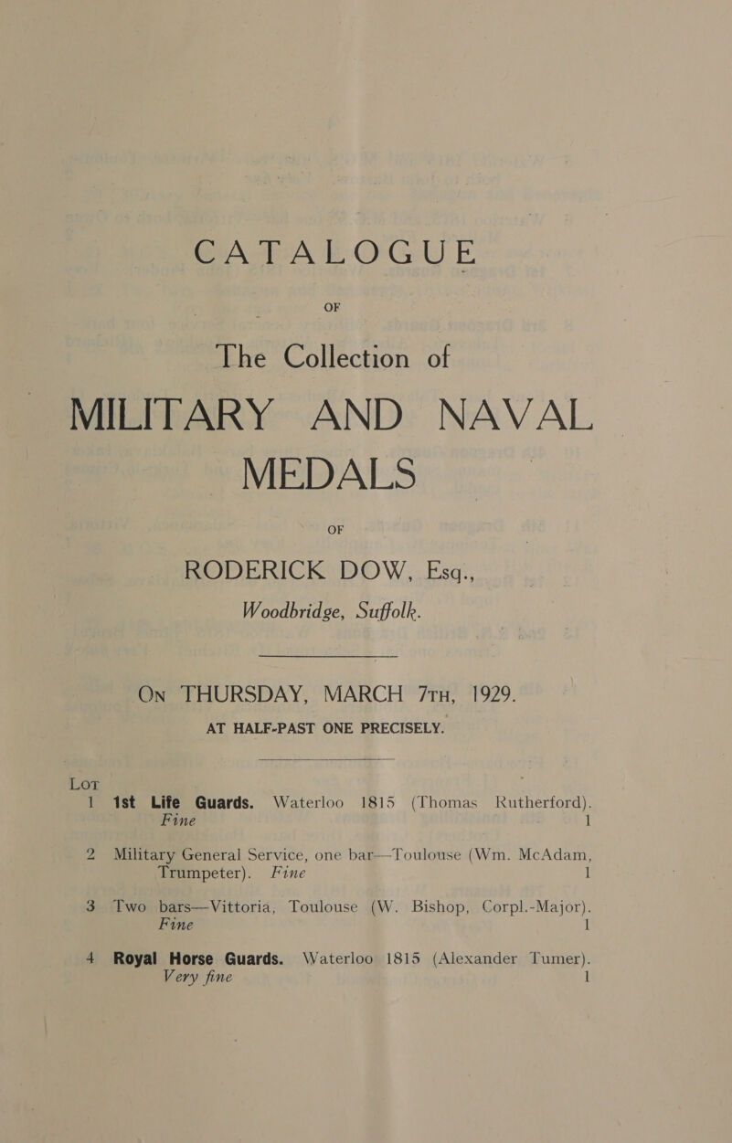 CATALOGUE OF The Chtfecton ot MILITARY AND NAVAL — MEDALS OF RODERICK DOW, Esg., Woodbridge, Suffolk. On THURSDAY, MARCH 7tu, 1929. AT HALF-PAST ONE PRECISELY.  1 1st Life Guards. Waterloo 1815 (Thomas Rutherford). | Fine : 1 2 Military General Service, one bar—Toulouse (Wm. McAdam, Trumpeter). Fine 3 Two bars—Vittoria, Toulouse (W. Bishop, Corpl.-Major). Fine l 4 Royal Horse Guards. Waterloo 1815 (Alexander Tumer). Very fine 1