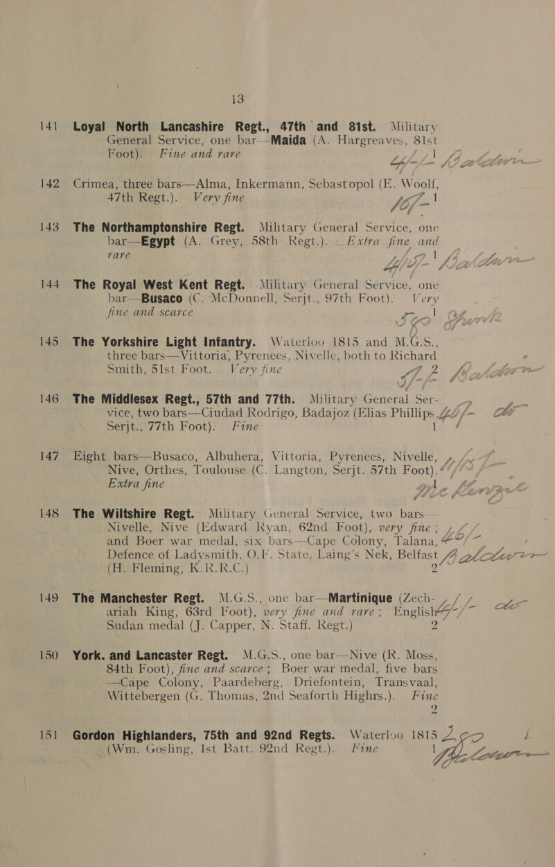 141 Loyal North Lancashire Regt., 47th and 81st. Military General Service; one bar--Maida (A. Hargreaves, 81st Foot). Fine and rare t, ee” ce mf ea Ae i ee ie al 142 Crimea, three bars—-Alma, Inkermann, Sebastopol (I. W oolf, 47th Regt.). Verv fine fo- I 143 The Northamptonshire Regt. Military General Service, one bar—Egypt (A. Grey, 58th Regt.). Extra fine and vare GAG fA folaas of “ ee Al: 144 The Royal West Kent Regt. Military General Service, one bar—Busaco (C. McDonnell, Serjt., 97th Foot). Very fine and scarce eee. 145 The Yorkshire Light Infantry. Waterloo 1815 and M.G.S., three bars—Vittoria, Pyrenees, Nivelle, both to Richard Smith, 5ilst Foot... Very fine Ap fs J/~, 146 The Middlesex Regt., 57th and 77th. Military General Ser- _, vice, two bars—-Ciudad Rodrigo, Badajoz (Elias a ~ Ch Serjt., 77th Foot). Fine é 147 Eight bars—Busaco, Albuhera, Vittoria, Pyrenees, Nivelle, y, Nive, Orthes, Toulouse (C. Langton, Serjt. 57th Foot). ¢ Extra jine A A A 148 The Wiltshire Regt. Military General Service, two bars- | Nivelle, Nive (Edward Kyan, 62nd Foot), very ae tay od and Boer war medal, six bars—Cape on talana, + Defence of Ladysmith, O.F. State, Laing’s Nek, Belfast 7246 ev ee mad (Ep eeane, Ke RC) a 149 The Manchester Regt. M.G.S., one bar—Martinique (Zech- , / / a ariah King, 63rd loot), very fine and rave; English%7/~/~ v6 Sudan medal (J. Capper, N. Staff. Regt.) 2 150 York. and Lancaster Regt. M.G.S., one bar—Nive (Rk. Moss, 84th Foot), fine and scarce; Boer war medal, five bars Cape Colony, Paardeberg, Driefontein, Transvaal, Wittebergen (G. Thomas, 2nd Seaforth Highrs.). Fine 9  151 Gordon Highlanders, 75th and 92nd Regts. Waterloo 1815 4 (Wm. Gosling, Ist Batt. 92nd Regt.). tne 1 
