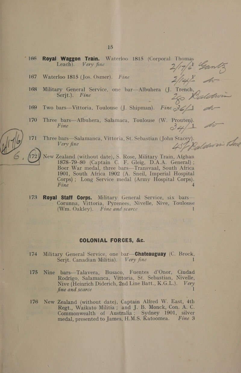 * 166 167 168 169 170 (1 t7) 6, &amp;) 173 S 174 175 176 15 Royal Waggon Train. Waterloo 1815 (Corporal Thomas Leach). Very fine AS fA 4 / &amp; Waterloo 1815 (Jos. Osmer). Fine sf, yp FA f m4 fe f Serjt.): ; Fine yr, Two bars—Vittoria, Toulouse (J. Shipman). Fine, St cf Three bars—Albuhera, Salamaca, Toulouse (W. rate Fine of Lh) -'s Three bars—Salamanca, Vittoria, St. Sebastian (John ey Very fine | LIL Ds New Zealand (without date), S. Rose, Military Train, Afghan 1878-79-80 (Captain C. F. Gleig, D.A.A. General) ; Boer War medal, three bars—-Transvaal, South Africa 1901, South Africa 1902 (A. Sneil, Imperial Hospital Corps) ; Long Service medal (Army Hospital Corps). Fine 4 Royal Staff Corps. Military General Service, six bars— (Wm. Oakley). Fine and scarce I COLONIAL FORGES, &amp;c. Military General Service, one bar-—Chateauguay (C. Brock, Nine bars—Talavera, Busaco, Fuentes d’Onor, Ciudad Rodrigo, Salamanca, Vittoria, St. Sebastian, Nivelle, Nive (Heinrich Diderich, 2nd Line Batt., K.G.L.). Very fine and scarce New Zealand (without date), Captain Alfred W. East, 4th Regt., Waikato Militia ; and J. B. Monck, Con. A. C. Commonwealth of Australia ‘ Sydney 1901, silver medal, presented to James, H. M.S. Katoomea. Fine 3 -_ C-