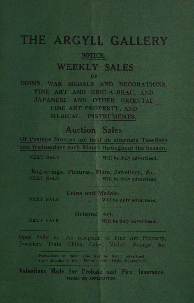 THE ARGYLL GALLERY “NOTICE. WEEKLY SALES | : . OF” COINS, WAR MEDALS AND DEGORATIONS, FINE ART AND BRIC-A-BRAG, AND JAPANESE AND OTHER ORIENTAL | FINE ART PROPERTY, AND “MUSICAL. INSTRUMENTS. Auction Sales | Of Postase Stamps are heid on alternate Tuesdays and Wednesdays each Month throughout the Season. NEXT SALE «sa. Will be duly advertised. Engravinss, Pictures, Pilate, Jewellery, &amp;c. NEXT SALE me as Will be duly ois dnc LFA Oa eames  Coins and Medate. | | NEXT SALE (pepeae er ae cr S Will be duly advertised. i et lel Fae 4 aor dag ec a ee yt tev eat ete Oriental Art. Sa NEXT SALE as os Will be duly ee |  Open daily for the ee of Fine Art Property, Jewellery, Plate, China, Coins, Medals, Stamps, &amp;c. we roe tenn e -Particulars of these Sales will be found advertised * every Monday in the ‘ Times” jand “Daily Telegraph.”  4 Valuations Made for ao cand Fire Insurance. TERMS ON APPLICATION. |