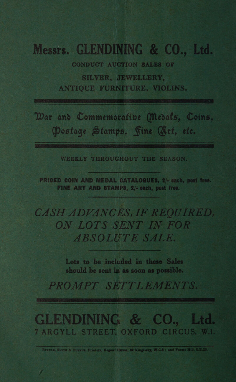 Messrs. _GLENDINING &amp; 00, Led. i | SILVER, JEWELLERY, | ANTIQUE FURNITURE, VIOLINS. :   WREKLY THROUGHOUT THE SEASON. PRICED COIN AND MEDAL CATALOGUES, 2/- cach, yea tree. Pegineg FINE ART AND STAMPS, 2/- each, post free. CASH ee &amp; REO rie | re ON LOTS SENT IN FOR oe ABSOLUTE SALE. Le ee Lots to be included in chee Sales Ae ee should be sent in as soon as possible. = Pp R OM £6 S E [ / [ : EK M E N i - rie sss f pipes Fee Cre iS  eee ee rae Cale ee ; he sa i See ee treet eae nema Rn eee NTN RRR Ride a Neqases +: aR se Ie iio) eee DS Se, “ a ae = ered M4 . wa, c Se ee : Z a. 'S ui -e bare i % % 09 Bs alee Poy 7 ARGYLL STREET, OXFORD CIRCUS, 7 a pl il i Rivets, Sire &amp; Dupsus, Printers, Regent House, 89 Kingsway, W.C.2; and Forest Hil, S.3.23.