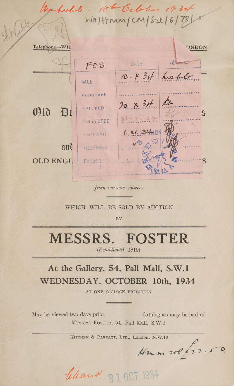  DAE ge ae ee Wit teapem / Sar [ 6/72 Tein | | ONDON ie pos FOS ai Oe iene 1 — ee | 5 aay f = /10-K Bi | po he. : SALE | we eo | PURLAARE ve ip ee wats ls xe a ° AEGKED a XK. 2a. aes “ae Old Da | | ULLECTED L 3! | CEIVED of KL hist | | es . ' . iat | ae yr atttt | AOUEWRED | a &amp; ; OLD ENGL | Passed sake ee   from various sources WHICH WILL BE SOLD BY AUCTION BY MESSRS. FOSTER (Established 1810)    At the Gallery, 54, Pall Mall, S.W.1 WEDNESDAY, OCTOBER 10th, 1934 AT ONE O'CLOCK PRECISELY May be viewed two days prior. Catalogues may be had of Messrs. Foster, 54, Pall Mall, S.W.1 KITCHEN &amp; BaARRATT, LTpD., London, N.W.J0 M43 aut 2 - I @ Jo