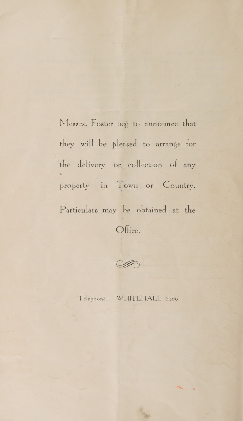 Messrs. Foster bes to announce that they will be pleased to arrange for the delivery OK. collection of any 2 property in Lown or Country. Particulars may be obtained at the Office. ee Telephone : WiaITEMALL Goes