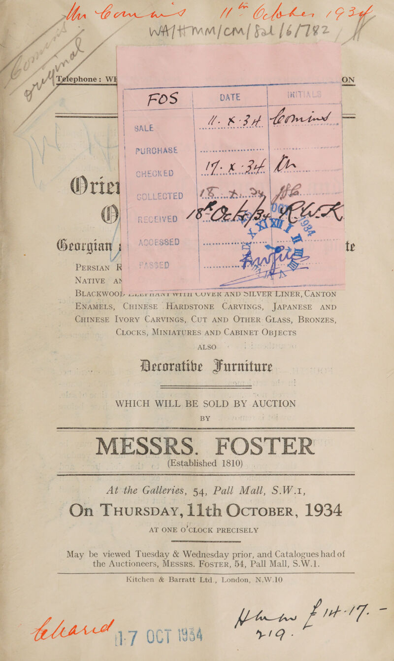   Ma Orr tn_-F UW Obehe (9 bof Ay WAT mmiom| fal [6/7182 /     Georgian PERSIAN R | NATIVE A} | Ae BLACKWOOD wiernant wiih UCUVER AND SILVER LINER, CANTON ENAMELS, CHINESE -HARDSTONE CARVINGS, JAPANESE AND CHINESE Ivory CARVINGS, CUT AND OTHER: GLASS, BRONZES, 3 Cocks, MINIATURES AND CABINET Onyscrs ALSOs Decorative Furniture. WHICH WILL. BE SOLD BY AUCTION BY ! p te MESSRS. FOSTER (Established 1810)     At the Gallerves, 54, Pall Ma a, SW, On Tuurspay, 11th Ocroser, 1934 AT ONE 0’CLOCK PRECISELY May be viewed Tuesday &amp; Wednesday prior, and Catalogues had of the Auctioneers, Messrs. Foster, 54, Pall Mall, S.W.1. Kitchen &amp; Barratt Ltd., London, N.W.10 pt 1'7- BLIAM 1 5 eT 1984 eo: f