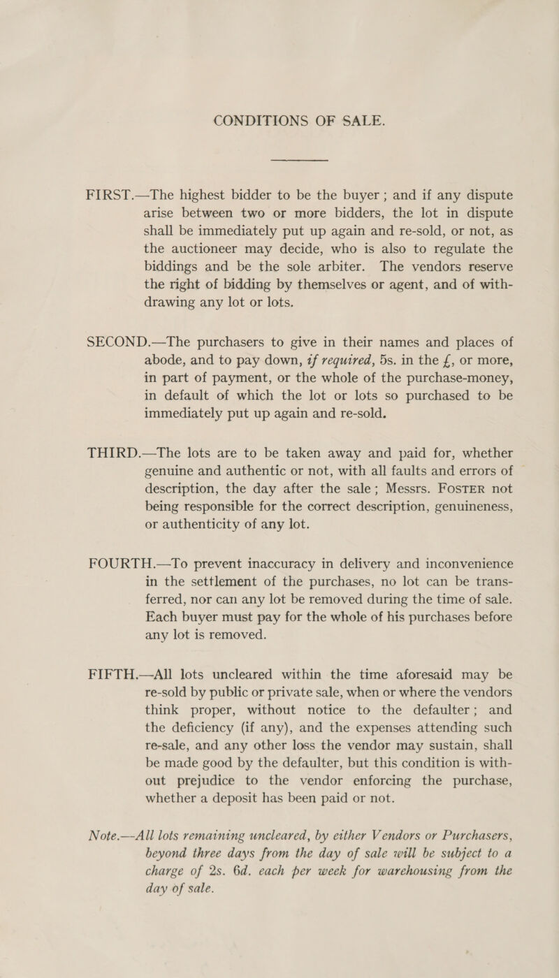 CONDITIONS OF SALE. FIRST.—The highest bidder to be the buyer ; and if any dispute arise between two or more bidders, the lot in dispute shall be immediately put up again and re-sold, or not, as the auctioneer may decide, who is also to regulate the biddings and be the sole arbiter. The vendors reserve the right of bidding by themselves or agent, and of with- drawing any lot or lots. SECOND.—The purchasers to give in their names and places of abode, and to pay down, tf required, 5s. in the £, or more, in part of payment, or the whole of the purchase-money, in default of which the lot or lots so purchased to be immediately put up again and re-sold. THIRD.—tThe lots are to be taken away and paid for, whether genuine and authentic or not, with all faults and errors of description, the day after the sale; Messrs. FosTER not being responsible for the correct description, genuineness, or authenticity of any lot. FOURTH.—To prevent inaccuracy in delivery and inconvenience in the settlement of the purchases, no lot can be trans- ferred, nor can any lot be removed during the time of sale. Each buyer must pay for the whole of his purchases before any lot is removed. FIFTH.—AIl lots uncleared within the time aforesaid may be re-sold by public or private sale, when or where the vendors think proper, without notice to the defaulter; and the deficiency (if any), and the expenses attending such re-sale, and any other loss the vendor may sustain, shall be made good by the defaulter, but this condition is with- out prejudice to the vendor enforcing the purchase, whether a deposit has been paid or not. Note.—-All lots remaining uncleared, by either Vendors or Purchasers, beyond three days from the day of sale will be subject to a charge of 2s. 6d. each per week for warehousing from the day of sale.
