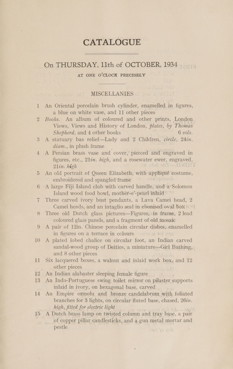 CATALOGUE >   AT ONE O’CLOCK PRECISELY MISCELLANIES An Oriental porcelain brush cylinder, enamelled i in ieee a blue on white vase, and 1] other pieces Books. An album of coloured and other prints, London. Views, Views and History of London, plates, by ‘Thomas Shepherd, and 4 other books a 6 Bors: A statuary bas relief—Lady and 2 Children, circle, 240n. diam.,in plush frame __ A Pirsiin brass vase and cover,’ ‘pierced | ana engraved in figures, etc., 2lin. high, and a ose ak ewer, Gu Naas 21in.. high ie Ss aro Sdn CLA ES J An old portrait of Queen Elizabeth; with’ appliqué comes, --embroidered and-spangled frame’ 96 tp) Mee Island wood food bowl, mothét-o’-pearl ifilaid * Three carved ivory bust pendants, a Lava Camei Head 2 Camei heads, and an intaglio seal'in ebonised oval Box !\ Three old Dutch glass pictures—Figures;'in ‘franne, 2 lead coloured glass panels, anda fragment of:old mosaic A pair of 12in. Chinese porcelain circular nares enamelled in figures on a terrace in colours: «iri ai bil yn A. plated lobed chalice on circular foot, an raat carved sandal-wood group of Deities, a SME Ser ae Bathing, , and 8 other pieces Six lacquered boxes, a walnut and inlaid work no and 12 other pieces ect a An Indian alabaster sleeping female figure. ¥ An Indo-Portuguese swing toilet mirror on pilaster Peon inlaid in ivory, on hexagonal base, carved, An Empire ormolu, and bronze candelabrum, with foliated. branches for 3 lights, on circular fluted base, chased, 2677. high, fitted for electric light ‘ p A Dutch brass lamp on. twisted column. and tray base, a Re } pestle