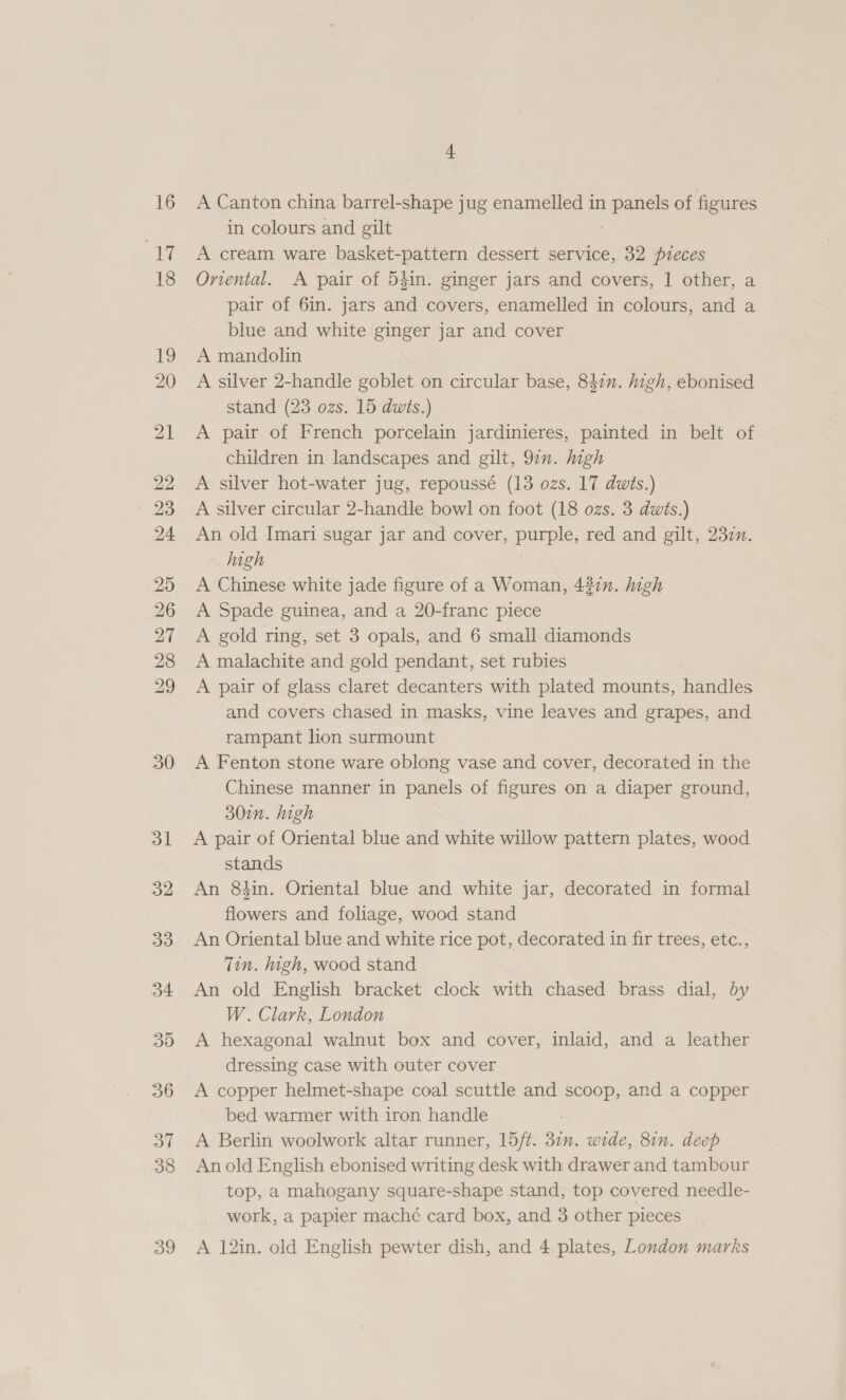 16 a 18 19 20 21 29 23 24 25 26 7 28 29 30 31 32 33 34 35 36 31 38 39 i A Canton china barrel-shape jug enamelled in Pars of figures in colours and gilt A cream ware basket-pattern dessert service, 32 pieces Orental. A pair of 54in. ginger jars and covers, | other, a pair of 6in. jars and covers, enamelled in colours, and a blue and white ginger jar and cover A mandolin A silver 2-handle goblet on circular base, 847n. high, ebonised stand (23 ozs. 15 dwts.) A pair of French porcelain jardinieres, painted in belt of children in landscapes and gilt, 97”. high A silver hot-water jug, repoussé (13 ozs. 17 dwts.) A silver circular 2-handle bowl on foot (18 ozs. 3 dwis.) An old Imari sugar jar and cover, PUIRS red and gilt, 230n. high A Chinese white jade figure of a Woman, 4327. high A Spade guinea, and a 20-franc piece A gold ring, set 3 opals, and 6 small diamonds A malachite and gold pendant, set rubies A pair of glass claret decanters with plated mounts, handles and covers chased in masks, vine leaves and grapes, and rampant lion surmount A Fenton stone ware oblong vase and cover, decorated in the Chinese manner in panels of figures on a diaper ground, 30in. high A pair of Oriental blue and white willow pattern plates, wood stands An 8tin. Oriental blue and white jar, decorated in formal flowers and foliage, wood stand An Oriental blue and white rice pot, decorated in fir trees, etc., Tin. high, wood stand An old English bracket clock with chased brass dial, by W. Clark, London A hexagonal walnut box and cover, inlaid, and a leather dressing case with outer cover A copper helmet-shape coal scuttle and scoop, and a copper bed warmer with iron handle A Berlin woolwork altar runner, 15/t. 371. wide, 81n. deep An old English ebonised writing desk with drawer and tambour top, a mahogany square-shape stand, top covered needle- work, a papier maché card box, and 3 other pieces A 12in. old English pewter dish, and 4 plates, London marks