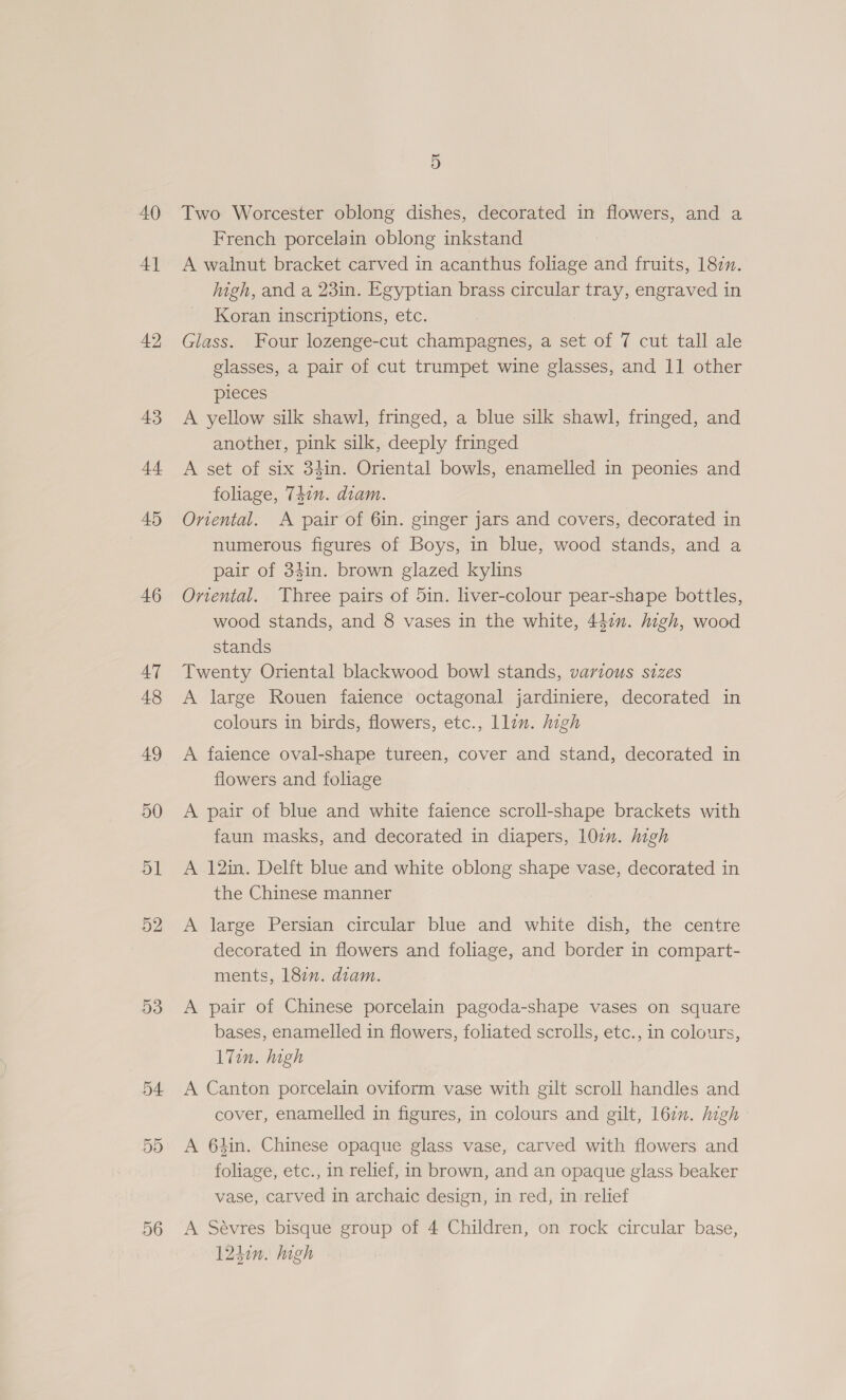 40 4] 42 43 dt 45 46 D3 56 5 Two Worcester oblong dishes, decorated in flowers, and a French porcelain oblong inkstand A walnut bracket carved in acanthus foliage and fruits, 187n. high, and a 23in. Egyptian brass circular tray, engraved in Koran inscriptions, etc. Glass. Four lozenge-cut champagnes, a set of 7 cut tall ale glasses, a pair of cut trumpet wine glasses, and 11 other pieces A yellow silk shawl, fringed, a blue silk shawl, fringed, and another, pink silk, deeply fringed A set of six 34in. Oriental bowls, enamelled in peonies and foliage, 74in. diam. Oriental. A pair of 6in. ginger jars and covers, decorated in numerous figures of Boys, in blue, wood stands, and a pair of 34in. brown glazed kylins Oriental. Three pairs of 5in. liver-colour pear-shape bottles, wood stands, and 8 vases in the white, 442n. high, wood stands Twenty Oriental blackwood bowl stands, various sizes A large Rouen faience octagonal jardiniere, decorated in colours in birds, flowers, etc., llin. high A faience oval-shape tureen, cover and stand, decorated in flowers and foliage A pair of blue and white faience scroll-shape brackets with faun masks, and decorated in diapers, 107. high A 12in. Delft blue and white oblong shape vase, decorated in the Chinese manner A large Persian circular blue and white dish, the centre decorated in flowers and foliage, and border in compart- ments, 18en. diam. A pair of Chinese porcelain pagoda-shape vases on square bases, enamelled in flowers, foliated scrolls, etc., in colours, l7in. high A Canton porcelain oviform vase with gilt scroll handles and cover, enamelled in figures, in colours and gilt, 167. high A 64in. Chinese opaque glass vase, carved with flowers and foliage, etc., in relief, in brown, and an opaque glass beaker vase, carved in archaic design, in red, in relief A Sévres bisque group of 4 Children, on rock circular base, 1240n. high