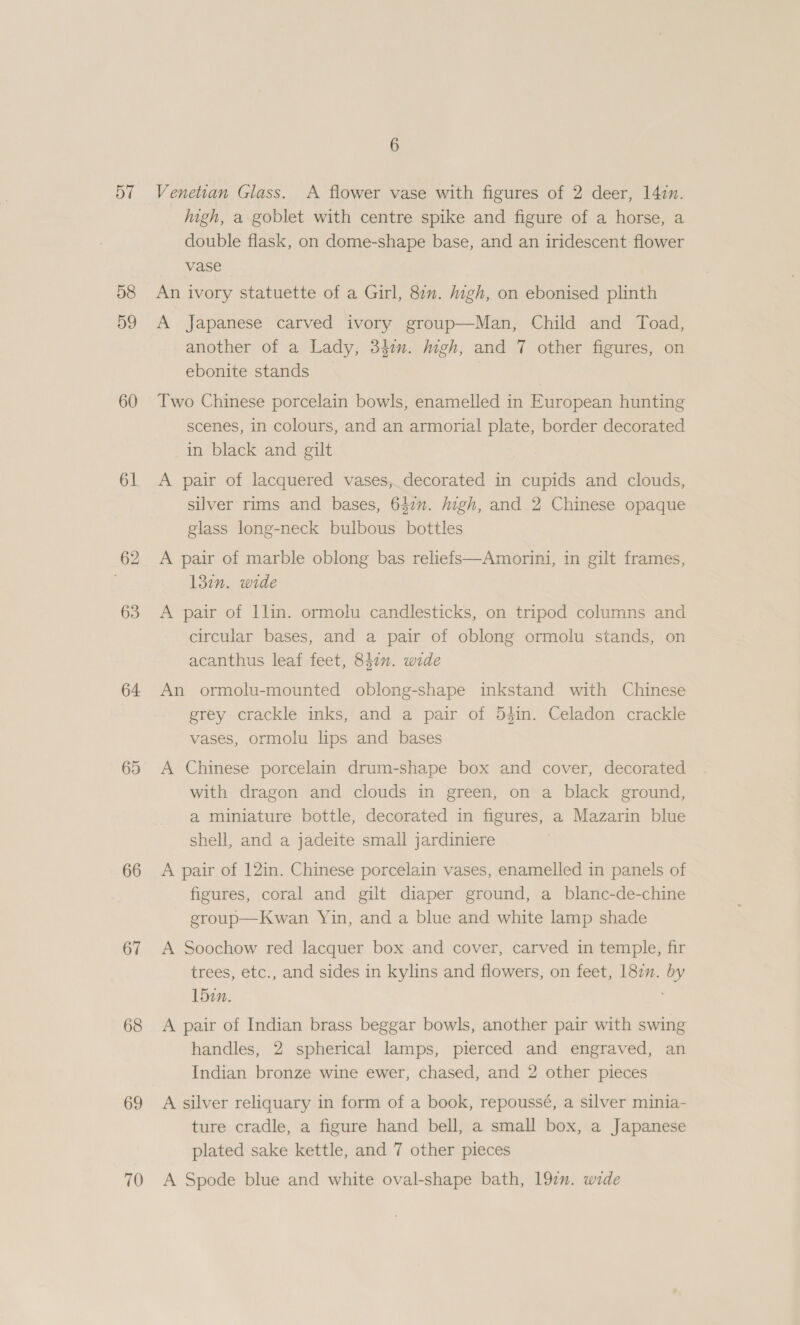 57 58 59 60 61 62 63 64 65 66 67 68 69 70 6 Venetian Glass. A flower vase with figures of 2 deer, 147m. high, a goblet with centre spike and figure of a horse, a double flask, on dome-shape base, and an iridescent flower vase An ivory statuette of a Girl, 87”. high, on ebonised plinth A Japanese carved ivory group—Man, Child and Toad, another of a Lady, 34m. Migh, and 7 other figures, on ebonite stands Two Chinese porcelain bowls, enamelled in European hunting scenes, in colours, and an armorial plate, border decorated in black and gilt A pair of lacquered vases, decorated in cupids and clouds, silver rims and bases, 642”. high, and 2 Chinese opaque glass long-neck bulbous bottles A pair of marble oblong bas reliefs—Amorini, in gilt frames, 131n. wide A pair of llin. ormolu candlesticks, on tripod columns and circular bases, and a pair of oblong ormolu stands, on acanthus leaf feet, 847”. wide An ormolu-mounted oblong-shape inkstand with Chinese grey crackle inks, and a pair of 54in. Celadon crackle vases, ormolu lips and bases A Chinese porcelain drum-shape box and cover, decorated with dragon and clouds in green, on a black ground, a miniature bottle, decorated in figures, a Mazarin blue shell, and a jadeite small jardiniere A pair of 12in. Chinese porcelain vases, enamelled in panels of figures, coral and gilt diaper ground, a blanc-de-chine eroup—Kwan Yin, and a blue and white lamp shade A Soochow red lacquer box and cover, carved in temple, fir trees, etc., and sides in kylins and flowers, on feet, 182”. by 15in. , A pair of Indian brass beggar bowls, another pair with swing handles, 2 spherical lamps, pierced and engraved, an Indian bronze wine ewer, chased, and 2 other pieces  A silver reliquary in form of a book, repoussé, a silver minia- ture cradle, a figure hand bell, a small box, a Japanese plated sake kettle, and 7 other pieces A Spode blue and white oval-shape bath, 192. wide