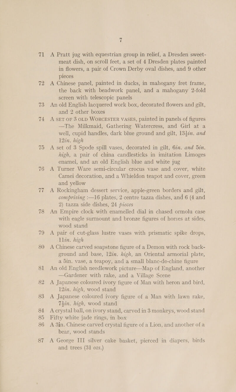 tk 72 73 74 79 76 GE 78 79 80 81 82 83 84 85 86 87 7 A Pratt jug with equestrian group in relief, a Dresden sweet- meat dish, on scroll feet, a set of 4 Dresden plates painted in flowers, a pair of Crown Derby oval dishes, and 9 other pieces A Chinese panel, painted in ducks, in mahogany fret frame, the back with beadwork panel, and a mahogany 2-fold screen with telescopic panels An old English lacquered work box, decorated flowers and gilt, and 2 other boxes A SET OF 3 OLD WORCESTER VASES, painted in panels of figures —The Milkmaid, Gathering Watercress, and Girl at a well, cupid handles, dark blue ground and gilt, 1347. and 12in. high A set of 3 Spode spill vases, decorated in gilt, 60”. and 5in. high, a pair of china candlesticks in imitation Limoges enamel, and an old English blue and white jug A Turner Ware semi-circular crocus vase and cover, white Camei decoration, and a Whieldon teapot and cover, green and yellow A Rockingham dessert service, apple-green borders and gilt, comprising :—16 plates, 2 centre tazza dishes, and 6 (4 and 2) tazza side dishes, 24 pieces An Empire clock with enamelled dial in chased ormolu case with eagle surmount and bronze figures of horses at sides, wood stand A pair of cut-glass lustre vases with prismatic spike drops, llin. high A Chinese carved soapstone figure of a Demon with rock back- ground and base, 12m. igh, an Oriental armorial plate, a Din. vase, a teapoy, and a small blanc-de-chine figure An old English needlework picture—Map of England, another —Gardener with rake, and a Village Scene A Japanese coloured ivory figure of Man with heron and bird, 12in. high, wood stand A Japanese coloured ivory figure of a Man with lawn rake, T4in. high, wood stand A crystal ball, on ivory stand, carved in 3 monkeys, wood stand Fifty white jade rings, in box A 3in. Chinese carved crystal figure of a Lion, and another ofa bear, wood stands A George III silver cake basket, pierced in diapers, birds and trees (31 ozs.)