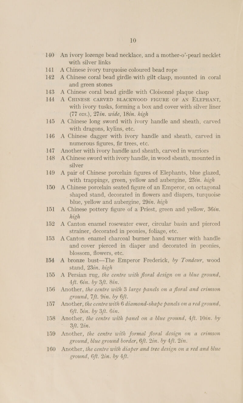 140 141 142 143 144 145 146 147 148 149 150 151 152 153 154 155 156 157 158 159 160 10 An ivory lozenge bead necklace, and a mother-o’-pear! necklet with silver links A Chinese ivory turquoise coloured bead rope A Chinese coral bead girdle with gilt clasp, mounted in coral and green stones A Chinese coral bead girdle with Cloisonné plaque clasp A CHINESE CARVED BLACKWOOD FIGURE OF AN ELEPHANT, with ivory tusks, forming a box and cover with silver liner (77 ozs.), 2Tin. wide, 18in. high A Chinese long sword with ivory handle and sheath, carved with dragons, kylins, etc. A Chinese dagger with ivory handle and sheath, carved in numerous figures, fir trees, etc. Another with ivory handle and sheath, carved in warriors A Chinese sword with ivory handle, in wood sheath, mounted in silver A pair of Chinese porcelain figures of Elephants, blue glazed, with trappings, green, yellow and aubergine, 237. high A Chinese porcelain seated figure of an Emperor, on octagonal _ shaped stand, decorated in flowers and diapers, turquoise blue, yellow and aubergine, 297. high A Chinese pottery figure of a Priest, green and yellow, 362n. high A Canton enamel rosewater ewer, circular basin and pierced strainer, decorated in peonies, foliage, etc. A Canton enamel charcoal burner hand warmer with handle and cover pierced in diaper and decorated in peonies, blossom, flowers, etc. A bronze bust—The Emperor Frederick, by Tondeur, wood stand, 232. high A Persian rug, the centre with floral design on a blue ground, Aft. 6in. by 3ft. 8in. Another, the centre with 3 large panels on a floral and crimson ground, Tft. Qin. by 6ft. Another, the centre with 6 diamond-shape panels on a red ground, 6ft. 5in. by 3ft. bin. Another, the centre with panel on a blue ground, 4ft. 107m. by 3ft. Qin. Another, the centre with formal floral design on a crimson ground, blue ground border, 6ft. 2in. by 4ft. Qin. Another, the centre with diaper and tree design on a red and blue ground, 6ft. 2in. by 4ft.