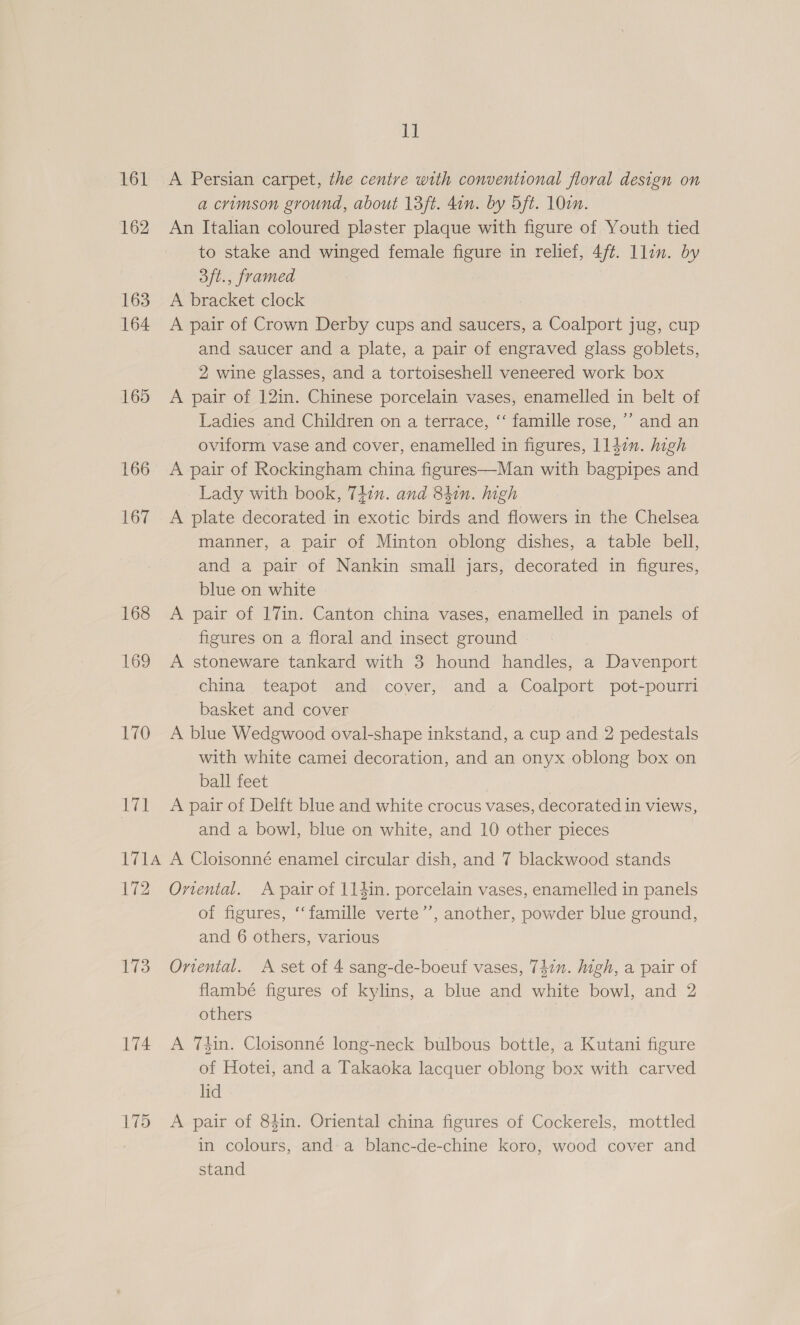 if 161 A Persian carpet, the centre with conventional floral design on a crimson ground, about 13ft. don. by 5ft. 10en. 162 An Italian coloured plaster plaque with figure of Youth tied to stake and winged female figure in relief, 4ff. llin. by 3ft., framed 163. A bracket clock 164 A pair of Crown Derby cups and saucers, a Coalport jug, cup and saucer and a plate, a pair of engraved glass goblets, 2 wine glasses, and a tortoiseshell veneered work box 165 A pair of 12in. Chinese porcelain vases, enamelled in belt of Ladies and Children on a terrace, ‘‘ famille rose, ’’ and an oviform vase and cover, enamelled in figures, llden. high 166 A pair of Rockingham china figures—Man with bagpipes and Lady with book, 747n. and 841n. high 167 A plate decorated in exotic birds and flowers in the Chelsea manner, a pair of Minton oblong dishes, a table bell, and a pair of Nankin small jars, decorated in figures, blue on white 168 A pair of 17in. Canton china vases, enamelled in panels of figures on a floral and insect ground | 169 A stoneware tankard with 3 hound handles, a Davenport china teapot and cover, and a Coalport pot-pourri basket and cover 170 A blue Wedgwood oval-shape inkstand, a cup and 2 pedestals with white camei decoration, and an onyx oblong box on ball feet 171 <A pair of Delft blue and white crocus vases, decorated in views, and a bowl, blue on white, and 10 other pieces 1714 A Cloisonné enamel circular dish, and 7 blackwood stands 172 Omrtental. A pair of 114in. porcelain vases, enamelled in panels of figures, ‘‘famille verte’’, another, powder blue ground, and 6 others, various 173 Onental. A set of 4 sang-de-boeuf vases, 74in. high, a pair of flambé figures of kylins, a blue and white bowl, and 2 others 174 A 7din. Cloisonné long-neck bulbous bottle, a Kutani figure of Hotei, and a Takaoka lacquer oblong box with carved lid 175 A pair of 84in. Oriental china figures of Cockerels, mottled in colours, and a blanc-de-chine koro, wood cover and stand