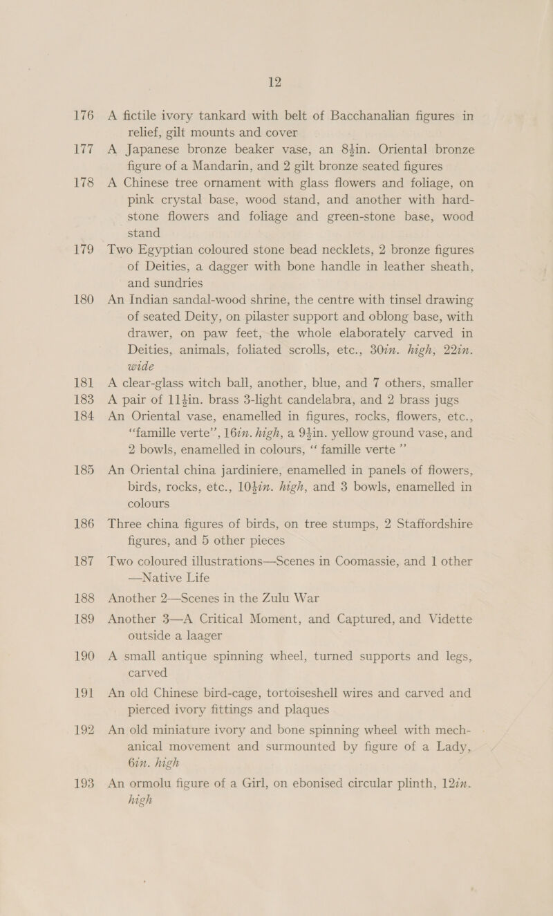 176 Li7 178 179 180 181 183 184 185 193 12 A fictile ivory tankard with belt of Bacchanalian figures in relief, gilt mounts and cover A Japanese bronze beaker vase, an 84in. Oriental bronze figure of a Mandarin, and 2 gilt bronze seated figures A Chinese tree ornament with glass flowers and foliage, on pink crystal base, wood stand, and another with hard- stone flowers and foliage and green-stone base, wood stand Two Egyptian coloured stone bead necklets, 2 bronze figures of Deities, a dagger with bone handle in leather sheath, and sundries An Indian sandal-wood shrine, the centre with tinsel drawing of seated Deity, on pilaster support and oblong base, with drawer, on paw feet, the whole elaborately carved in Deities, animals, foliated scrolls, etc., 307. high, 22in. wide A clear-glass witch ball, another, blue, and 7 others, smaller A pair of 114in. brass 3-light candelabra, and 2 brass jugs An Oriental vase, enamelled in figures, rocks, flowers, etc., ‘famille verte’, 167. high, a 94in. yellow ground vase, and 2 bowls, enamelled in colours, ‘‘ famille verte ”’ An Oriental china jardiniere, enamelled in panels of flowers, birds, rocks, etc., 1040”. ugh, and 3 bowls, enamelled in colours Three china figures of birds, on tree stumps, 2 Staffordshire figures, and 5 other pieces Two coloured illustrations—Scenes in Coomassie, and | other —Native Life Another 2—Scenes in the Zulu War Another 3—A Critical Moment, and Captured, and Vidette outside a laager A small antique spinning wheel, turned supports and legs, carved An old Chinese bird-cage, tortoiseshell wires and carved and pierced ivory fittings and plaques An old miniature ivory and bone spinning wheel with mech- anical movement and surmounted by figure of a Lady, 6in. high An ormolu figure of a Girl, on ebonised circular plinth, 122n. high
