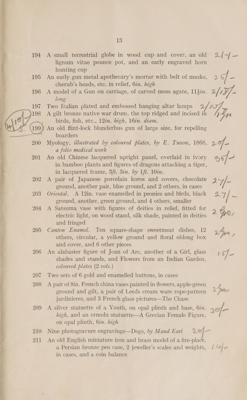 EO a ee 200 201 205 206 207 208 209 210 211 13 A small terrestrial globe in wood cup and cover, an old lignum vitae pounce pot, and an early engraved horn hunting cup An early gun metal apothecary’s mortar with belt of masks, cherub’s heads, etc. in relief, 671. high hy long A gilt bronze native war drum, the top ridged and incised in birds, fish, etc., 127. high, 16en. diam. An old flint-lock blunderbus gun of large size, for repelling boarders a folio medical work An old Chinese lacquered upright panel, overlaid in ivory in bamboo plants and figures of dragons attacking a tiger, in lacquered frame, 3/t. 3in. by ft. 10¢n. A pair of Japanese porcelain koros and covers, chocolate ground, another pair, blue ground, and 2 others, in cases Onental. A 12in. vase enamelled in peonies and birds, black ground, another, green ground, and 4 others, smaller A Satsuma vase with figures of deities in relief, fitted for electric light, on wood stand, silk shade, painted in deities and fringed Canton Enamel. Ten square-shape sweetmeat dishes, 12 others, circular, a yellow ground and floral oblong box and cover, and 6 other pieces An alabaster figure of Joan of Arc, another of a Girl, glass shades and stands, and Flowers from an Indian Garden, coloured plates (2 vols.) Two sets of 6 gold and enamelled buttons, in cases A pair of 8in. French china vases painted in flowers, apple-green ground and gilt, a pair of Leeds cream ware rope-pattern jardinieres, and 3 French glass pictures—The Chase igh, and an ormolu statuette—A Grecian Female Figure, on opal plinth, 67. high ASO , i? An old English miniature iron and brass model of a fire-place, a Persian bronze pen case, 2 jeweller’s scales and weights, in cases, and a coin balance