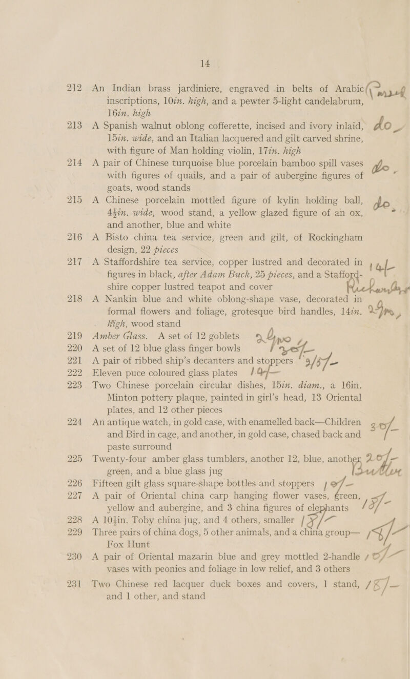 213 214 216 217 218 210 220 221 222 223 224 225 226 227 228 229 230 231 14 An Indian brass jardiniere, engraved in belts of Arabic ty inscriptions, 107m. high, and a pewter 5-light candelabrum, l6in. high A Spanish walnut oblong cofferette, incised and ivory inlaid, do e 15in. wide, and an Italian lacquered and gilt carved shrine, with figure of Man holding violin, 171m. high A pair of Chinese turquoise blue porcelain bamboo spill vases glo with figures of quails, and a pair of aubergine figures of goats, wood stands | A Chinese porcelain mottled figure of kylin holding ball, pe 44in, wide, wood stand, a yellow glazed figure of an ox, <4 and another, blue and white A Bisto china tea service, green and gilt, of Rockingham design, 22 pieces A Staffordshire tea service, copper lustred and decorated in af figures in black, after Adam Buck, 25 pieces, and a Statiord- shire copper lustred teapot and cover Rick arth A Nankin blue and white oblong-shape vase, decorated in formal flowers and foliage, grotesque bird handles, 147m. Fp , high, wood stand Amber Glass. A set of 12 goblets rf wo A set of 12 blue glass finger bowls baie A pair of ribbed ship’s decanters and stoppers ° 9 /$7- Eleven puce coloured glass plates /4/— Two Chinese porcelain circular dishes, 151m. diam., a 16in. Minton pottery plaque, painted in girl’s head, 13 Oriental plates, and 12 other pieces An antique watch, in gold case, with enamelled back—Children and Bird in cage, and another, in gold case, chased back and of paste surround Twenty-four amber glass tumblers, another 12, blue, anothe Lo] e= green, and a blue glass jug ee Vu Fifteen gilt glass square-shape bottles and stoppers th - A pair of Oriental china carp hanging flower vases, éreen, yellow and aubergine, and 3 china figures of elephants / xf A 104in. Toby china jug, and 4 others, smaller / ae ¥/: ae 4 e Three pairs of china dogs, 5 other animals, and a china group— / Fox Hunt : 4 A pair of Oriental mazarin blue and grey mottled 2-handle / ©, as vases with peonies and foliage in low relief, and 3 others Two Chinese red lacquer duck boxes and covers, 1 stand, / Ky = and | other, and stand