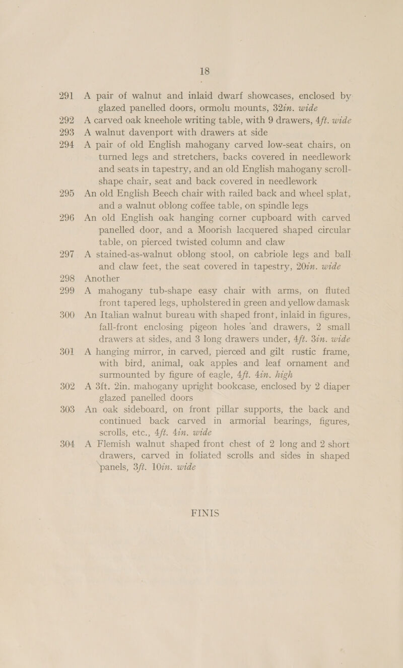 291 292 293 294 295 303 304 18 A pair of walnut and inlaid dwarf showcases, enclosed by glazed panelled doors, ormolu mounts, 32in. wide A carved oak kneehole writing table, with 9 drawers, 4/t. wide A walnut davenport with drawers at side A pair of old English mahogany carved low-seat chairs, on turned legs and stretchers, backs covered in needlework and seats in tapestry, and an old English mahogany scroll- shape chair, seat and back covered in needlework An old English Beech chair with railed back and wheel splat, and a walnut oblong coffee table, on spindle legs An old English oak hanging corner cupboard with carved panelled door, and a Moorish lacquered shaped circular table, on pierced twisted column and claw A stained-as-walnut oblong stool, on cabriole legs and ball and claw feet, the seat covered in tapestry, 200n. wide Another A mahogany tub-shape easy chair with arms, on fluted front tapered legs, upholstered in green and yellow damask An Italian walnut bureau with shaped front, inlaid in figures, fall-front enclosing pigeon holes and drawers, 2 small drawers at sides, and 3 long drawers under, 4/t. 31. wide A hanging mirror, in carved, pierced and gilt rustic frame, with bird, animal, oak apples-and leaf ornament and surmounted by figure of eagle, 4ft. 47m. high A 3ft. 2in. mahogany upright bookcase, enclosed by 2 diaper glazed panelled doors An oak sideboard, on front pillar supports, the back and continued back carved in armorial bearings, figures, scrolls, etc., 4ft. 4on. wide A Flemish walnut shaped front chest of 2 long and 2 short drawers, carved in foliated scrolls and sides in shaped panels, 3/t. 107m. wide FINIS