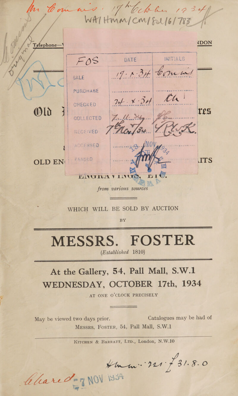  I IDON FE O&gt; SALE PURCHASE   GOLLECTED | mS Aa ae H } | ED 7x1, TSE. ‘ SED OLD EN: | .  WHICH WILL BE SOLD BY AUCTION BY: MESSRS. FOSTER (Established 1810)   At the Gallery, 54, Pall Mall, S.W.1 WEDNESDAY, OCTOBER 17th, 1934 AT ONE O'CLOCK PRECISELY May be viewed two days prior. Catalogues may be had of Messrs. Foster, 54, Pall Mall, S.W.1 KITCHEN &amp; BARRATT, LTp., London, N.W.10 Viner D1 81.8.0 aw