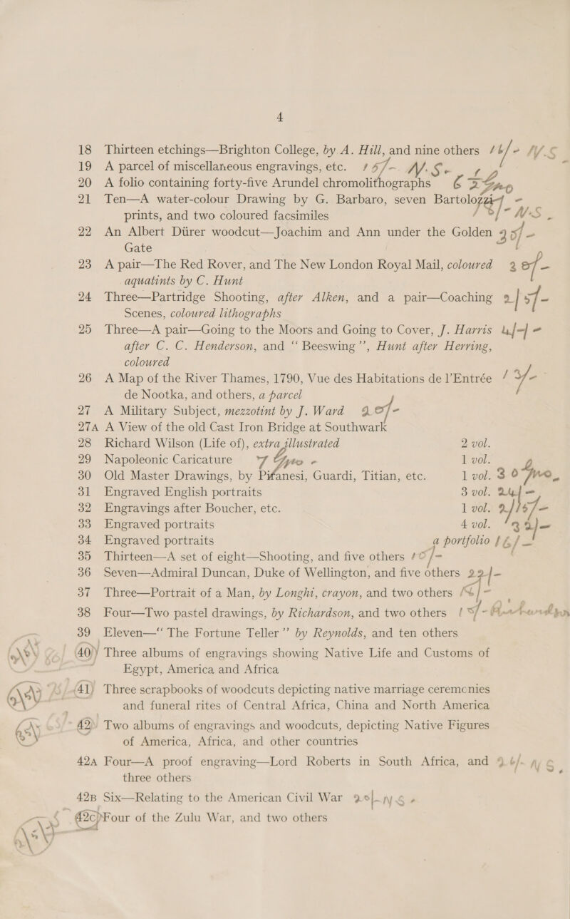 t 19 A parcel of miscellaneous engravings, etc. / of | are 20 A folio containing forty-five Arundel chromolithographs ez 21 Ten—A water-colour Drawing by G. Barbaro, seven nats prints, and two coloured facsimiles wf y; os Gate aquatints by C. Hunt Scenes, coloured lithographs after C. C. Henderson, and “ Beeswing’’, Hunt after Herring, coloured 26 A Map of the River Thames, 1790, Vue des Habitations de l’Entrée / Ye de Nootka, and others, a parcel 27 A Military Subject, mezzotint by J].Ward 49 of- 274 A View of the old Cast Iron Bridge at Southwark 28 Richard Wilson (Life of), extra sllustrated 2 vol. 29 Napoleonic Caricature ek Tyo « 1 vol. 30 Old Master Drawings, by Pwfanesi, Guardi, Titian, etc. 1 vol. 3 © 31 Engraved English portraits 3 vol. a = 32 Engravings after Boucher, etc. I vole &amp; 33 Engraved portraits A vol. Qf am 34 Engraved portraits a pre LG / x 30 Thirteen—A set of eight—Shooting, and five others ¢© 36 Seven—Admiral Duncan, Duke of Wellington, and five ae 22 / 37 Three—Portrait of a Man, by Longht, crayon, and two others i} - | =&lt; 39 Eleven—* The Fortune Teller” by Reynolds, and ten others 40)) Three albums of engravings showing Native Life and Customs of i Egypt, America and Africa 41) Three scrapbooks of woodcuts depicting native marriage ceremcnies and funeral rites of Central Africa, China and North America 42. Two albums of engravings and woodcuts, depicting Native Figures of America, Africa, and other countries 424 Four—A proof engraving—Lord Roberts in South Africa, and 9 6/ three others 428 Six—Relating to the American Civil War 9 ae NS - . 42cpF our of the Zulu War, and two others