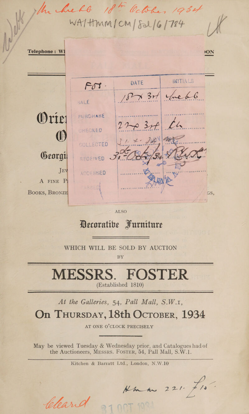 oe Ee ON  Telephone : W Georgi\ Jey A FINE P  Books, BRONZ WHICH WILL BE SOLD BY AUCTION BY MESSRS. FOSTER (Established 1810)    At the Galleries, 54, Pall Mall, S.W.1, On TuHurspay, 18th Ocroser, 1934 AT ONE O'CLOCK PRECISELY May be viewed Tuesday &amp; Wednesday prior, and Catalogues had of the Auctioneers, MEssrs. FosTER, 54, Pall Mall, S.W.1. Kitchen &amp; Barratt Ltd., London, N.W.10 ee tblearDtt oy