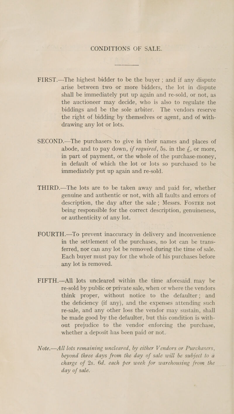 CONDITIONS OF SALE. FIRST.—tThe highest bidder to be the buyer ; and if any dispute arise between two or more bidders, the lot in dispute shall be immediately put up again and re-sold, or not, as the auctioneer may decide, who is also to regulate the biddings and be the sole arbiter. The vendors reserve the right of bidding by themselves or agent, and of with- drawing any lot or lots. SECOND.—The purchasers to give in their names and places of abode, and to pay down, zf required, 5s. in the £, or more, in part of payment, or the whole of the purchase-money, in default of which the lot or lots so purchased to be immediately put up again and re-sold. THIRD.—tThe lots are to be taken away and paid for, whether genuine and authentic or not, with all faults and errors of description, the day after the sale; Messrs. FosTER not being responsible for the correct description, genuineness, or authenticity of any lot. FOURTH.—To prevent inaccuracy in delivery and inconvenience in the settlement of the purchases, no lot can be trans- ferred, nor can any lot be removed during the time of sale. Each buyer must pay for the whole of his purchases before any lot is removed. FIFTH.—All lots uncleared within the time aforesaid may be re-sold by public or private sale, when or where the vendors think proper, without notice to the defaulter; and the deficiency (if any), and the expenses attending such re-sale, and any other loss the vendor may sustain, shall be made good by the defaulter, but this condition is with- out prejudice to the vendor enforcing the purchase, whether a deposit has been paid or not. Note.—All lots remaining uncleared, by either Vendors or Purchasers, beyond three days from the day of sale will be subject to a charge of Qs. 6d. each per week for warehousing from the day of sale.