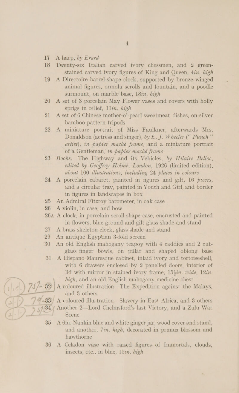 17 Aharp, by Evard 18 Twenty-six Italian carved ivory chessmen, and 2 green- stained carved ivory figures of King and Queen, 4in. high 19 A Directoire barrel-shape clock, supported by bronze winged animal figures, ormolu scrolls and fountain, and a poodle surmount, on marble base, 182n. high 20 A set of 3 porcelain May Flower vases and covers with holly sprigs in relief, llin. high 21 Aset of 6 Chinese mother-o’-pearl sweetmeat dishes, on silver bamboo pattern tripods 22. A miniature portrait of Miss Faulkner, afterwards Mrs. Donaldson (actress and singer), by E. J. Wheeler (“ Punch” artist), n papier mache frame, and a miniature portrait of a Gentleman, in papier maché frame 23 Books. The Highway and its Vehicles, by Hilaire Belloc, edited by Geoffrey Holme, London, 1926 (limited edition), about 100 illustrations, including 24 plates 1m colours 24 &lt;A porcelain cabaret, painted in figures and gilt, 16 fveces, and a circular tray, painted in Youth and Girl, and border in figures in landscapes in box 25 An Admiral Fitzroy barometer, in oak case 26 A violin, in case, and bow 264 A clock, in porcelain scroll-shape case, encrusted and painted in flowers, blue ground and gilt glass shade and stand 27 A brass skeleton clock, glass shade and stand 29 An antique Egyptian 3-fold screen 30 An old English mahogany teapoy with 4 caddies and 2 cut- glass finger bowls, on pillar and shaped oblong base 31 A Hispano Mauresque cabinet, inlaid ivory and tortoiseshell, with 6 drawers enclosed by 2 panelled doors, interior of lid with mirror in stained ivory frame, 1541n. wide, 12in. ‘\ high, and an old English mahogany medicine chest \ /S/ fa Az | A coloured illustration—The Expedition against the Malays, Ys ee = and 3 others ( 3i-/- 7) &amp;..83)/ A coloured illu.tration—Slavery in East Africa, and 3 others —— ™ 2 44 ’ Another 2—Lord Chelmsford’s last Victory, and a Zulu War ee Ss be Scene 35 A 6in. Nankin blue and white ginger jar, wood cover and stand, and another, Tim. high, decorated in prunus blossom and hawthorne 36 A Celadon vase with raised figures of Immortals, clouds, insects, e(c., 1n blue, 152m. high