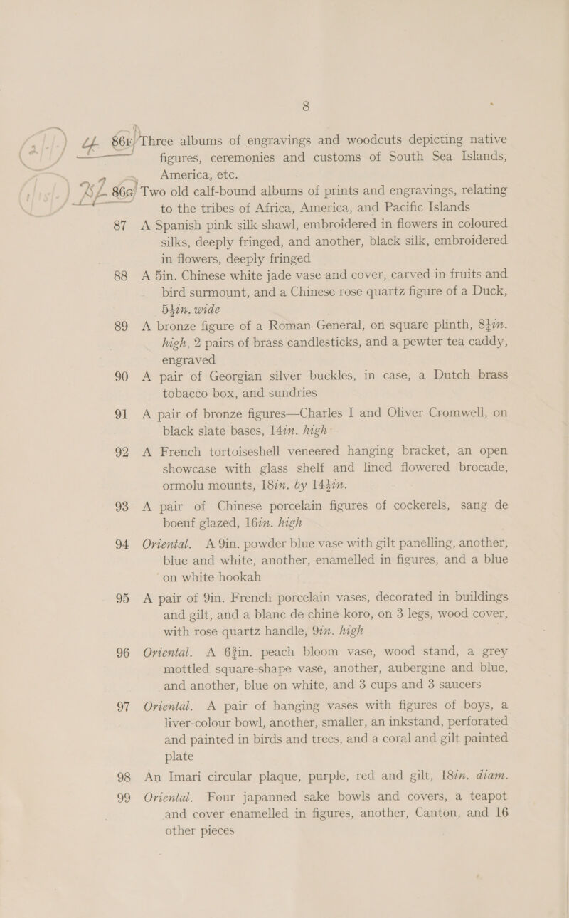 ay figures, ceremonies and customs of South Sea Islands, America, etc. pe to the tribes of Africa, America, and Pacific Islands 88 89 90 ol 92 93 94 95 96 oT 98 oo silks, deeply fringed, and another, black silk, embroidered in flowers, deeply fringed A 5in. Chinese white jade vase and cover, carved in fruits and bird surmount, and a Chinese rose quartz figure of a Duck, 54in. wide A bronze figure of a Roman General, on square plinth, 8377. high, 2 pairs of brass candlesticks, and a pewter tea caddy, engraved A pair of Georgian silver buckles, in case, a Dutch brass tobacco box, and sundries A pair of bronze figures—Charles I and Oliver Cromwell, on black slate bases, 14in. high A French tortoiseshell veneered hanging bracket, an open showcase with glass shelf and lined flowered brocade, ormolu mounts, 187m. by 14$0n. A pair of Chinese porcelain figures of cockerels, sang de boeuf glazed, 162. high Oriental. A Qin. powder blue vase with gilt panelling, another, blue and white, another, enamelled in figures, and a blue “on white hookah A pair of 9in. French porcelain vases, decorated in buildings and gilt, and a blanc de chine koro, on 3 legs, wood cover, with rose quartz handle, 97. high | Oriental. A 63in. peach bloom vase, wood stand, a grey mottled square-shape vase, another, aubergine and blue, and another, blue on white, and 3 cups and 3 saucers Oriental. A pair of hanging vases with figures of boys, a liver-colour bowl, another, smaller, an inkstand, perforated and painted in birds and trees, and a coral and gilt painted plate An Imari circular plaque, purple, red and gilt, 187”. diam. Oriental. Four japanned sake bowls and covers, a teapot and cover enamelled in figures, another, Canton, and 16