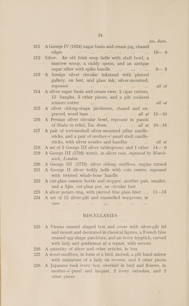  211 212 213 214 215 216 217 218 219 220 221 222 223 224 227 228 14 ozs. dwts. A George IV (1824) sugar basin and cream jug, chased edges . 19—0 Stuver. An old ph soup. ladle with shell Bdge: a marrow scoop, a caddy spoon, and an antique sugar sifter with spike handle... ; 9— 9 A foreign silver circular inkstand with aistoed gallery, on feet, and a ink, silver-mounted, repoussé fe, a ala A silver sugar basin ae cream ewer, 9 cigar cutters, 15 bangles, 5 other pieces, and a gilt cockerel scissors cutter ¥e . ° all at A silver oblong-shape Didinicen aicae ame en- graved, wood base .. ae me .. ali at 15—10 of Shahs in relief, 72m. diam. Ka Gat = W—I6 A pair of tortoiseshell silver-mounted pillar candle- sticks, and a pair of mother-o’-pearl shell candle- sticks, with silver nozzles and handles .. Aes all at A set of 5 George III silver tablespoons, and 1 other 14— 0 A George III (1792) watch, in silver case, engraved by Marck- wick, London A George III (1779) silver oblong snuffbox, engine turned A George II silver toddy ladle with coin centre, repoussé with twisted whale-bone handle A cut-glass essence bottle and stopper, another pair, smaller, and a 34in. cut-glass pot, on circular foot A silver potato ring, with pierced blue glass liner .. 11—13 A set of 12 silver-gilt and enamelled teaspoons, in case MISCELLANIES A Vienna enamel shaped box and cover with silver-gilt lid and mount and decorated in classical figures, a French blue enamel egg-shape patchbox, and an ivory tryptich, carved with lady and gentleman at a repast, with servers A quantity of silver and other articles, in box A wood snuffbox, in form of a bird, incised, a gilt hand mirror with miniature of a lady on reverse, and 3 other pieces A Japanese tusk ivory box, overlaid in bird and flowers, in mother-o’-pearl and lacquer, 2 ivory netsukes, and 2