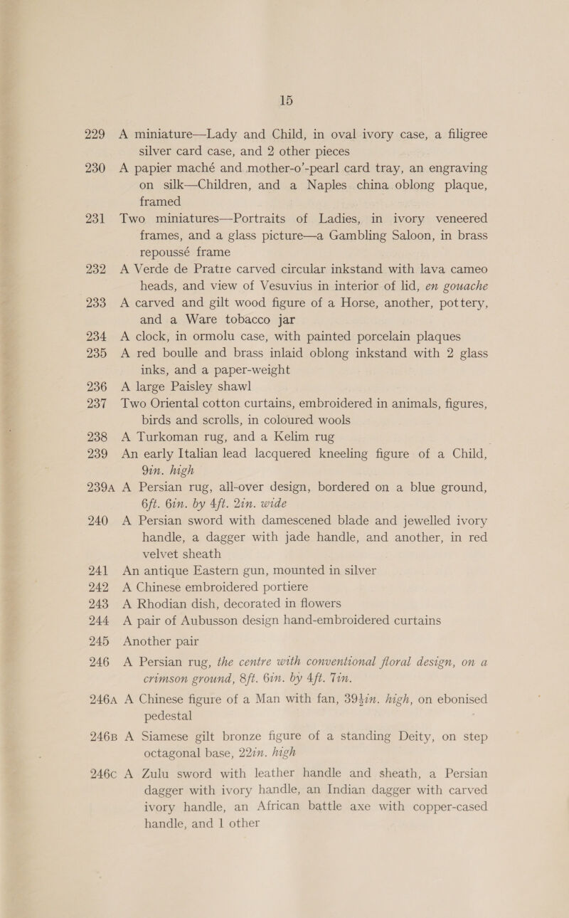 229 230 231 232 233 234 235 236 237 238 239 239A 240 241 242 243 244 245 246 15 A miniature—Lady and Child, in oval ivory case, a filigree silver card case, and 2 other pieces A papier maché and mother-o’-pearl card tray, an engraving on silk—Children, and a Naples. china oblong plaque, framed Two miniatures—Portraits of Ladies, in ivory veneered frames, and a glass picture—a Gambling Saloon, in brass repoussé frame A Verde de Pratre carved circular inkstand with lava cameo heads, and view of Vesuvius in interior of lid, en gouache A carved and gilt wood figure of a Horse, another, pottery, and a Ware tobacco jar A clock, in ormolu case, with painted porcelain plaques A red boulle and brass inlaid oblong inkstand with 2 glass inks, and a paper-weight A large Paisley shawl Two Oriental cotton curtains, embroidered in animals, figures, birds and scrolls, in coloured wools A Turkoman rug, and a Kelim rug . An early Italian lead lacquered kneeling figure of a Child, Qin. high A Persian rug, all-over design, bordered on a blue ground, 6ft. Gin. by 4ft. 2in. wide A Persian sword with damescened blade and jewelled ivory handle, a dagger with jade handle, and another, in red velvet sheath An antique Eastern gun, mounted in silver A Chinese embroidered portiere A Rhodian dish, decorated in flowers A pair of Aubusson design hand-embroidered curtains Another pair A Persian rug, the centre with conventional floral design, on a crimson ground, 8ft. 6in. by 4ft. Tin. pedestal 246c octagonal base, 221m. high A Zulu sword with leather handle and sheath, a Persian dagger with ivory handle, an Indian dagger with carved ivory handle, an African battle axe with copper-cased handle, and | other