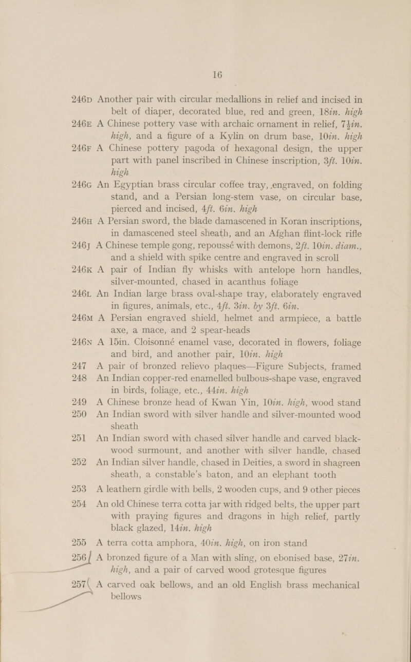 246p Another pair with circular medallions in relief and incised in belt of diaper, decorated blue, red and green, 18in. high 246z A Chinese pottery vase with archaic ornament in relief, 742n. igh, and a figure of a Kylin on drum base, 10in. high 246r A Chinese pottery pagoda of hexagonal design, the upper part with panel inscribed in Chinese inscription, 3ft. 10¢n. high 246G An Egyptian brass circular coffee tray, engraved, on folding stand, and a Persian long-stem vase, on circular base, pierced and incised, 4/t. 6in. high 246H A Persian sword, the blade damascened in Koran inscriptions, in damascened steel sheath, and an Afghan flint-lock rifle 246, A Chinese temple gong, repoussé with demons, 2/t. 10in. diam.., and a shield with spike centre and engraved in scroll 246K A pair of Indian fly whisks with antelope horn handles, silver-mounted, chased in acanthus foliage 246L An Indian large brass oval-shape tray, elaborately engraved in figures, animals, etc., 4ft. 30n. by 3ft. 6in. 246m A Persian engraved shield, helmet and armpiece, a battle axe, a mace, and 2 spear-heads 246N A 15in. Cloisonné enamel vase, decorated in flowers, foliage and bird, and another pair, 10. high 247 A pair of bronzed relievo plaques—Figure Subjects, framed 248 An Indian copper-red enamelled bulbous-shape vase, engraved in birds, foliage, etc., 44en. high 249 A Chinese bronze head of Kwan Yin, 107m. high, wood stand 250 An Indian sword with silver handle and silver-mounted wood sheath 251 An Indian sword with chased silver handle and carved black- wood surmount, and another with silver handle, chased 252 An Indian silver handle, chased in Deities, a sword in shagreen sheath, a constable’s baton, and an elephant tooth 253 A leathern girdle with bells, 2 wooden cups, and 9 other pieces 254 An old Chinese terra cotta jar with ridged belts, the upper part with praying figures and dragons in high relief, partly black glazed, 14:n. high 255 &lt;A terra cotta amphora, 407m. high, on iron stand 256/ A bronzed figure of a Man with sling, on ebonised base, 277. igh, and a pair of carved wood grotesque figures 257\ A carved oak bellows, and an old English brass mechanical bellows