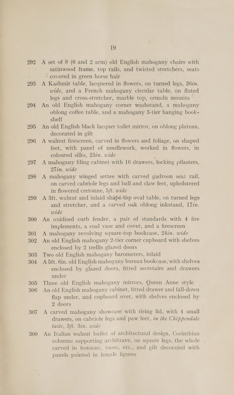 292 993 294 295 296 297 298 299 300 301 302 303 304 305 306 307 308 1 A set of 8 (6 and 2 arm) old English mahogany chairs with _ satinwood frame, top rails, and twisted stretchers, seats ~ covered in green-horse hair : A Kashmir table, lacquered in flowers, on turned legs, 36in. wide, and a French mahogany circular table, on fluted legs and cross-stretcher, marble top, ormolu mounts ~- An old English mahogany corner washstand, a mahogany oblong coffee table, and a mahogany 3-tier hanging book- shelf An old English black lacquer toilet mirror, on oblong plateau, decorated in gilt A walnut firescreen, carved in flowers and foliage, on shaped feet, with panel of needlework, worked in flowers, in coloured silks, 232n. wide A mahogany filing cabinet with 16 drawers, locking pilasters, 27in. wide A mahogany winged settee with carved gadroon seat rail, on carved cabriole legs and ball and claw feet, upholstered in flowered cretonne, 5ft. wide A 3ft. walnut and inlaid shape-top oval table, on turned legs and stretcher, and a carved oak oblong inkstand, 177m. wide An oxidised curb fender, a pair of standards with 4 fire implements, a coal vase and cover, and a firescreen A mahogany revolving square-top bookcase, 241n. wide An old English mahogany 2-tier corner cupboard with shelves enclosed by 2 trellis glazed doors Two old English mahogany barometers, inlaid A 5ft. 6in. old English mahogany bureau bookcase, with shelves enclosed by elazed doors, fitted secretaire and drawers under Three old English mahogany mirrors, Queen Anne style An old English mahogany cabinet, fitted drawer and fall-down flap under, and cupboard over, with shelves enclosed by 2 doors A carved mahogany showcase with rising lid, with 4 small drawers, on cabriole legs and paw feet, 2m the Chippendale taste, 3ft. 31n. wide An Italian walnut buffet of architectural design, Corinthian columns supporting architrave, on square legs, the whole carved in festoons, vases, etc., and gilt decorated with panels painted in female figures