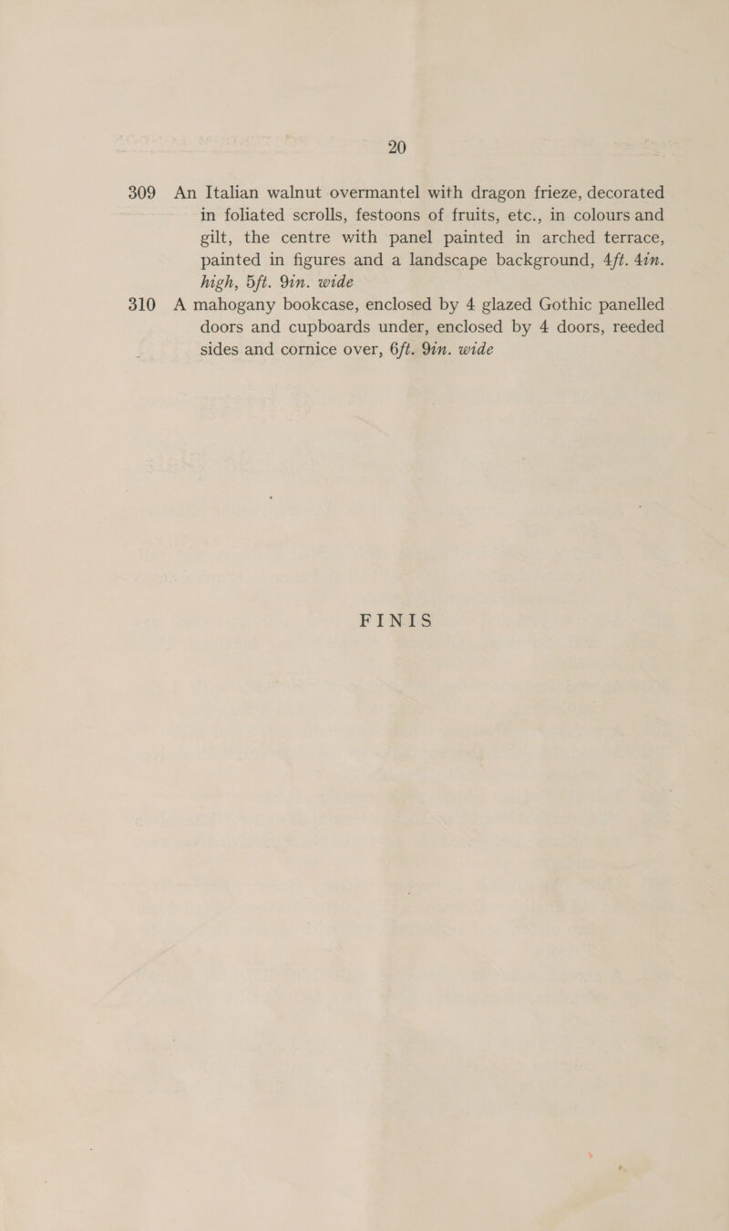 309 An Italian walnut overmantel with dragon frieze, decorated in foliated scrolls, festoons of fruits, etc., in colours and gilt, the centre with panel painted in arched terrace, painted in figures and a landscape background, 4/ft. 47m. high, 5Sft. 9in. wide 310 A mahogany bookcase, enclosed by 4 glazed Gothic panelled doors and cupboards under, enclosed by 4 doors, reeded sides and cornice over, 6ft. 91. wide FINTS