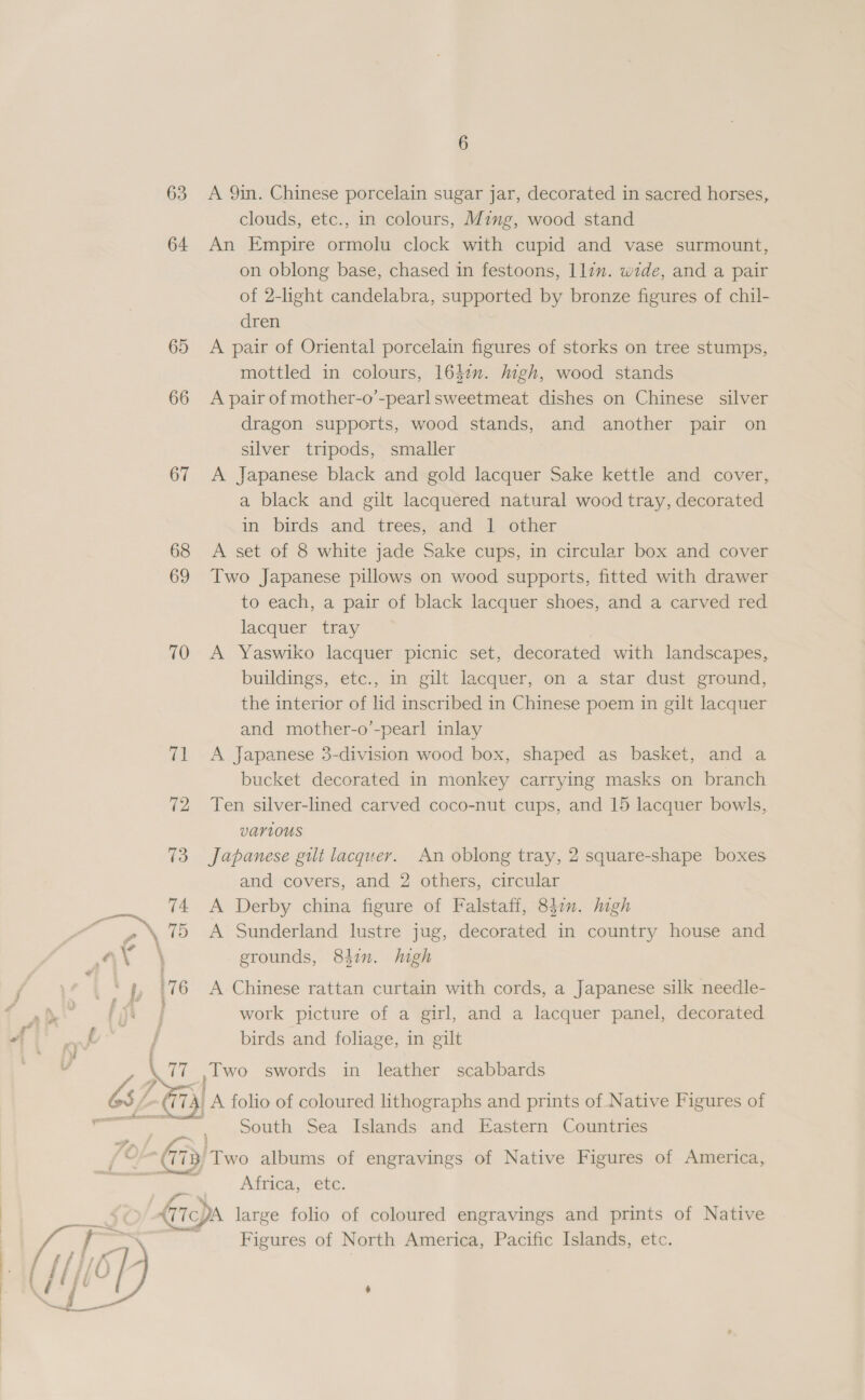 63 64 65 66 67 Le 6 A 9in. Chinese porcelain sugar jar, decorated in sacred horses, clouds, etc., in colours, Ming, wood stand An Empire ormolu clock with cupid and vase surmount, on oblong base, chased in festoons, 1lzm. wide, and a pair of 2-lhght candelabra, supported by bronze figures of chil- dren A pair of Oriental porcelain figures of storks on tree stumps, mottled in colours, 1642. high, wood stands A pair of mother-o’-pearlsweetmeat dishes on Chinese silver dragon supports, wood stands, and another pair on silver tripods, smaller A Japanese black and gold lacquer Sake kettle and cover, a black and gilt lacquered natural wood tray, decorated in birds and trees, and 1 other A set of 8 white jade Sake cups, in circular box and cover Two Japanese pillows on wood supports, fitted with drawer to each, a pair of black lacquer shoes, and a carved red lacquer tray A Yaswiko lacquer picnic set, decorated with landscapes, buildings, etc., in gilt lacquer, on a star dust ground, the interior of lid inscribed in Chinese poem in gilt lacquer and mother-o’-pearl inlay A Japanese 3-division wood box, shaped as basket, and a bucket decorated in monkey carrying masks on branch Ten silver-lined carved coco-nut cups, and 15 lacquer bowls, VAarLOUs Japanese gilt lacquer. An oblong tray, 2 square-shape boxes and covers, and 2 others, circular A Derby china figure of Falstaff, 842. high A Sunderland lustre jug, decorated in country house and grounds, 84in. high A Chinese rattan curtain with cords, a Japanese silk needle- work picture of a girl, and a lacquer panel, decorated birds and foliage, in gilt Two swords in leather scabbards Tn J South Sea Islands and Eastern Countries Africa, etc. Figures of North America, Pacific Islands, etc. .