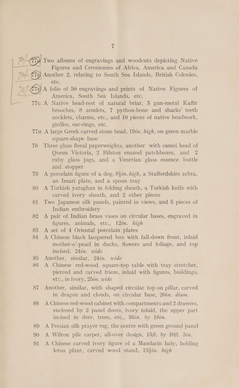 | a Two albums of engravings and woodcuts depicting Native —— Figures and Ceremonies of Africa, America and Canada ob Another 2, relating to South Sea Islands, British Colonies, etc. : 7 A folio of 50 engravings and prints of Native Figures of America, South Sea Islands, etc. 77G.A Native head-rest of natural briar, 3 gun-metal Kaffir brooches, 8 armlets, 7 python-bone and sharks’ teeth necklets, charms, etc., and 10 pieces of native beadwork, girdles, ear-rings, etc. 77H A large Greek carved stone head, 19in. high, on green marble square-shape base 78 Three glass floral paperweights, another with camei head of Queen Victoria, 2 Bilston enamel patchboxes, and 2 ruby glass jugs, and a Venetian glass essence bottle and stopper 79 &lt;A porcelain figure of a dog, 847. high, a Staffordshire zebra, an Imari plate, and a spoon tray 80 A Turkish yataghan in folding sheath, a Turkish knife with carved ivory sheath, and 2 other pieces 81 Two Japanese silk panels, painted in views, and 5 pieces of Indian embroidery 82 &lt;A pair of Indian brass vases on circular bases, engraved in fieures, eanimals, etc,, 127. jugh 83 A set of 4 Oriental porcelain plates 84 A Chinese black lacquered box with fall-down front, inlaid mother-o’-pearl in ducks, flowers and foliage, and top incised, 241m. wide 85 Another, similar, 247n. wide 86 A Chinese red-wood square-top table with tray stretcher, pierced and carved frieze, inlaid with figures, buildings, etc., in ivory, 251. wide 87 Another, similar, with shaped circular top on pillar, carved in dragon and clouds, on circular base, 207. diam. 88 A Chinese red-wood cabinet with compartments and 2 drawers, enclosed by 2 panel doors, ivory inlaid, the upper part incised in deer, trees, etc., 367m. by 182m. 89 A Persian silk prayer rug, the centre with green ground panel 90 A Wilton pile carpet, all-over design, 15ft. by 10ft. 32n. 91 &lt;A Chinese carved ivory figure of a Mandarin lady, holding lotus plant, carved wood stand, 1347. high