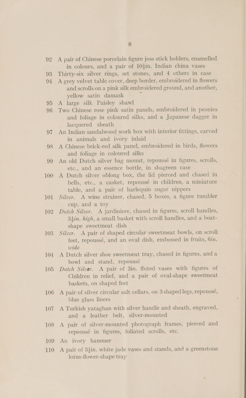 92 93 94 99 96 oT 98 oo 100 101 102 103 104 105 106 107 108 109 110 8 A pair of Chinese porcelain figure joss stick holders, enamelled in colours, and a pair of 104in. Indian china vases Thirty-six silver rings, set stones, and 4 others in case A grey velvet table cover, deep border, embroidered in flowers and scrolls on a pink silk embroidered ground, and another, yellow satin damask a A large silk Paisley shawl Two Chinese rose pink satin panels, embroidered in peonies and foliage in coloured silks, and a Japanese dagger in lacquered sheath An Indian sandalwood work box with interior fittings, carved in animals and ivory inlaid A Chinese brick-red silk panel, embroidered in birds, flowers and foliage in coloured silks An old Dutch silver bag mount, repoussé in figures, scrolls, etc., and an essence bottle, in shagreen case A Dutch silver oblong box, the lid pierced and chased in bells, etc., a casket, repoussé in children, a miniature table, and a pair of harlequin sugar nippers Silver. A wine strainer, chased, 5 boxes, a figure tumbler cup, and a toy Dutch Silver. A jardiniere, chased in figures, scroll handles, 34in. high, a small basket with scroll handles, and a boat- shape sweetmeat dish Silver. A pair of shaped circular sweetmeat bowls, on scroll feet, repoussé, and an oval dish, embossed in fruits, 677. wide A Dutch silver shoe sweetmeat tray, chased in figures, and a bowl and stand, repoussé Dutch Silver. A pair of 3in. fluted vases with figures of Children in relief, and a pair of oval-shape sweetmeat baskets, on shaped feet A pair of silver circular salt cellars, on 3 shaped legs, repoussé, blue glass liners A Turkish yataghan with silver handle and sheath, engraved, and a leather belt, silver-mounted A pair of silver-mounted photograph frames, pierced and repoussé in figures, foliated scrolls, etc. An ivory hammer A pair of 34in. white jade vases and stands, and a greenstone lotus-flower-shape tray