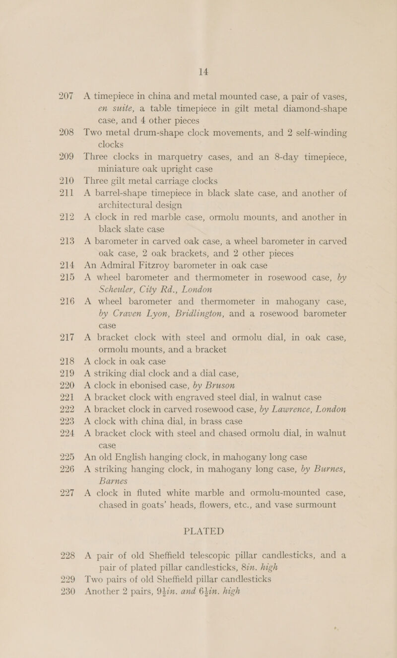 A timepiece in china and metal mounted case, a pair of vases, en suite, a table timepiece in gilt metal diamond-shape case, and 4 other pieces | Two metal drum-shape clock movements, and 2 self-winding clocks Three clocks in marquetry cases, and an 8-day timepiece, miniature oak upright case Three gilt metal carriage clocks A barrel-shape timepiece in black slate case, and another of architectural design A clock in red marble case, ormolu mounts, and another in black slate case A barometer in carved oak case, a wheel barometer in carved oak case, 2 oak brackets, and 2 other pieces An Admiral Fitzroy barometer in oak case A wheel barometer and thermometer in rosewood case, by Scheuler, City Rd., London A wheel barometer and thermometer in mahogany case, by Craven Lyon, Bridlington, and a rosewood barometer case A bracket clock with steel and ormolu dial, in oak case, ormolu mounts, and a bracket A clock in oak case A striking dial clock and a dial case, A clock in ebonised case, by Bruson A bracket clock with engraved steel dial, in walnut case A bracket clock in carved rosewood case, by Lawrence, London A clock with china dial, in brass case A bracket clock with steel and chased ormolu dial, in walnut case An old English hanging clock, in mahogany long case A striking hanging clock, in mahogany long case, by Burnes, Barnes A clock in fluted white marble and ormolu-mounted case, chased in goats’ heads, flowers, etc., and vase surmount PLATED A pair of old Sheffield telescopic pillar candlesticks, and a pair of plated pillar candlesticks, 87. high Two pairs of old Sheffield pillar candlesticks Another 2 pairs, 947”. and 641n. high