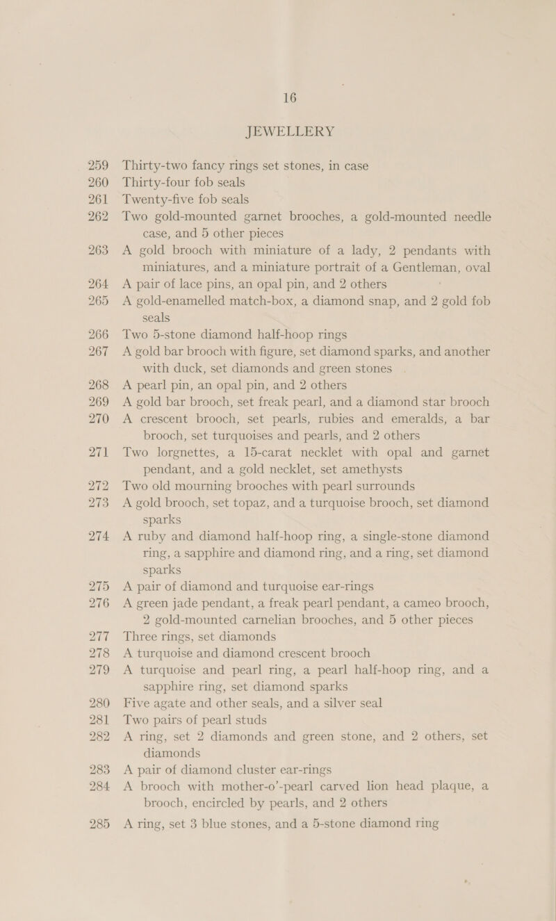 274 275 276 277 278 279 280 281 282 283 284 285 16 JEWELLERY Thirty-two fancy rings set stones, in case Thirty-four fob seals 7 Twenty-five fob seals Two gold-mounted garnet brooches, a gold-mounted needle case, and 5 other pieces A gold brooch with miniature of a lady, 2 pendants with miniatures, and a miniature portrait of a Gentleman, oval A pair of lace pins, an opal pin, and 2 others A gold-enamelled match-box, a diamond snap, and 2 gold fob seals Two 5-stone diamond half-hoop rings A gold bar brooch with figure, set diamond sparks, and another with duck, set diamonds and green stones A pearl pin, an opal pin, and 2 others A gold bar brooch, set freak pearl, and a diamond star brooch A crescent brooch, set pearls, rubies and emeralds, a bar brooch, set turquoises and pearls, and 2 others Two lorgnettes, a 15-carat necklet with opal and garnet pendant, and a gold necklet, set amethysts Two old mourning brooches with pearl surrounds A gold brooch, set topaz, and a turquoise brooch, set diamond sparks A ruby and diamond half-hoop ring, a single-stone diamond ring, a sapphire and diamond ring, and a ring, set diamond sparks A pair of diamond and turquoise ear-rings A green jade pendant, a freak pearl pendant, a cameo brooch, 2 gold-mounted carnelian brooches, and 5 other pieces Three rings, set diamonds A turquoise and diamond crescent brooch A turquoise and pearl ring, a pearl half-hoop ring, and a sapphire ring, set diamond sparks Five agate and other seals, and a silver seal Two pairs of pearl studs A ring, set 2 diamonds and green stone, and 2 others, set diamonds A pair of diamond cluster ear-rings A brooch with mother-o’-pearl carved lion head plaque, a brooch, encircled by pearls, and 2 others A ring, set 3 blue stones, and a 5-stone diamond ring